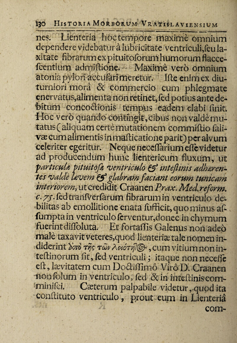 nes. Lienteria hoc tempore maxime omnium dependere videbatur a lubricltate ventriculi,feu la¬ xitate fibrarum ex pituitoforum humorum flacce- feentium admiftione. Maxime vero omnium atonia pylori accufarhraretur. Ille enim ex diu¬ turniori mora &. commercio cum phlegmate enervatus,alimenta non retinet, fed potius ante de¬ bitum concoctionis tempus eadem elabi finit. Hoc vero quando contingit. Cibus non valde mu¬ tatus ( aliquam certe mutationem commiftio fali- va cum alimentis inmafticatione parit) per alvum celeriter egeritur. Neque necdlarium efic videtur ad producendum hunc lientericum fluxum, ut particule ptuitofa •ventriculo & mteftinis adheren¬ tes valde levem Q?glabram faciant eorum tunicam interiorem, ut credidit Craancn Prax. Med. reform. c. 75. fed tranfverfarum fibrarum in ventriculo de¬ bilitas ab emollitione enata fufficit, quo minus af« fumptain ventriculo fcrventur,donec in chymum fuerintdilloluta. Et fortaffis Galenus non adeo male taxavit veteres,quod lienteria; tale nomen in¬ diderint Tfjc Taiv Aeionfl^, cum vitium non in- teftinorum fit, fed ventriculi; itaque non necefie eft, lavitatem cum Do&iffimo Viro D. Craanen nonfolum in ventriculo, fed & in inteftiniscom- minifci. Caterum palpabile videtur, quod ita conftituto ventriculo, prout eum in Lienteria com-