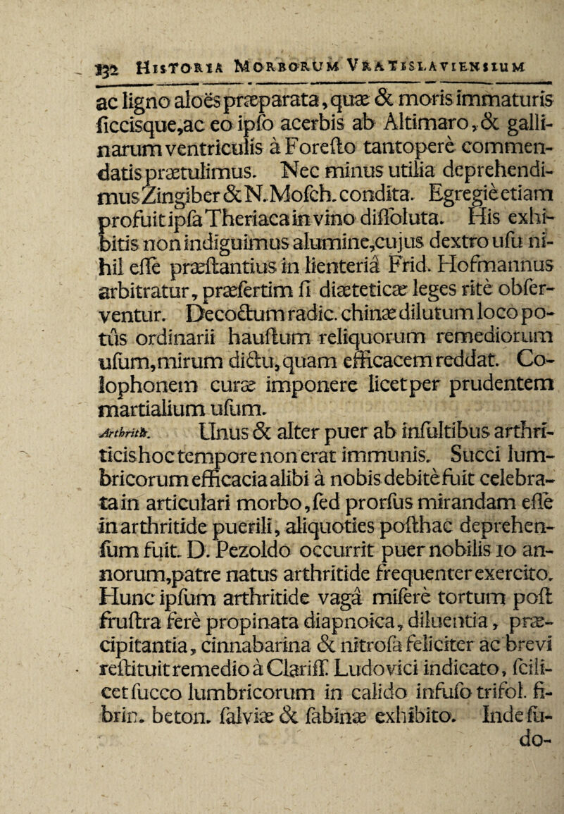 ac ligno aloes praeparata, quae & moris immaturis ficcisque,ac eo ipfo acerbis ab Altimaro, & galli- narum ventriculis a Forefto tantopere commen¬ datis praetulimus. Nec minus utilia deprehendi- musZingiber &N. .Mofch. condita. Egregie etiam profuit iplaTheriaca in vino diflbluta. His exhi¬ bitis non indiguimus alumine,cujus dextro ufu ni¬ hil efle praeftantius in lienteria Frid. Flofmannus arbitratur, praefertim fi diaeteticae leges rite obfer- ventur. Decoftum radie, chinae dilutum loco po¬ tus ordinarii hauflum reliquorum remediorum ufom,mirum didu, quam efficacem reddat. Co¬ lophonem curae imponere licet per prudentem martialium ufum. Arthriitis. Unus & alter puer ab infoltibus arthri¬ ticis hoc tempore non erat immu nis. Succi lum¬ bricorum efficacia alibi a nobisdebite fuit celebra¬ tam articulari morbo,fed prorfusmirandam efle in arthritide puerili, aliquoties pofthac deprehen- fom fuit. D. Pezoldo occurrit puer nobilis io an- norum,patre natus arthritide frequenter exercito. Hunc ipfum arthritide vaga mifere tortum poft fruftra fere propinata diapnoica, diluentia, prae¬ cipitantia, cinnabarina & nitroia feliciter ac brevi retli tuit remedio a Clariff Ludo vici indicato , fci li¬ cet fucco lumbricorum in calido infitfo trifol. fi- brin. beton. falviae & fabinae exhibito. Inde fo¬ do-