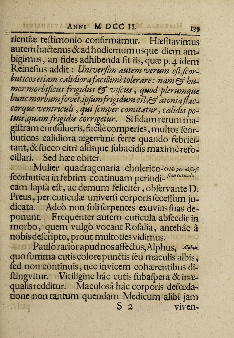 _ m rientiae teftimonio confirmamur. Haefitavimus autemha&enus& ad hodiernum usque diem am¬ bigimus, an fides adhibenda fit iis, quae p.4 idem Reinefius addit: Univerjim autem 11 erum eflfcor buticos etiam calidiora facillime tolerare: nam & hu¬ mor morbificus frigidus & vifcus, quod plerumque, hunc morbumfovetdpfumfrigidum efl,&atoniaftac- cor que ventriculi, quifemper comitatur, calidis po~ tius^quam frigidis corrigetur. Si fidam rerum ma- giftram confulueris, facile comperies, multos fcor- buticos calidiora aegerrime ferre quando febrici- tant,&fucco citri aliisquc lubacidis maximerefo- cillari. Sed haec obiter. Mulier quadragenaria cholerico- Crifts per abfcef- fcorbutica in febrim continuam periodi- 1'umcuUcuU- cam lapla cft, ac demum feliciter ,oblervante D. Preus, per cuticulae univerfi corporisfecefilim ju¬ dicata. Ade6 non foliferpentes exuviasfuas de¬ ponunt Frequenter autem cuticula abfcedit in morbo, quem vulgo vocantRofalia, antehac a nobis deferipto, prout multoties vidimus. Paulo rarior apud nos affectus, Alphus, quofumma cutis colore punctis feu maculis albis, fed non continuis, nec invicem cohaerentibus di- ftingvitur. Vitiligine hac cutis fubalpera Si inae¬ qualis redditur. Maculosa hac corporis defoeda- tione non tantum quendam Medicum alibi jam S 2 viven-