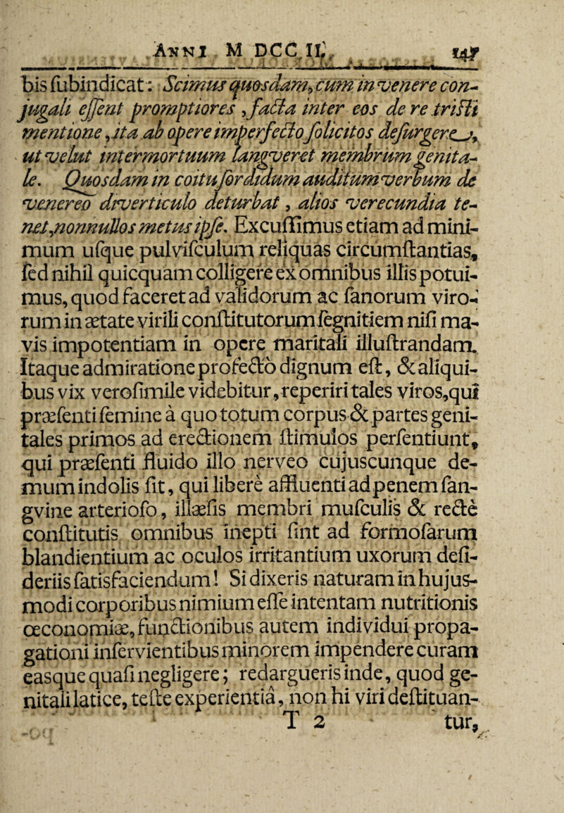 «di *4f bis fubindicat: Scimus quosdam, cum in venere con¬ jugali ejjent promptiores ,fa£la inter eos de re trifti mentione , ita ab opere imperfectofolicitos defurgerc_j•, utvelut intermortuum langverct membrumgenita¬ le. Quosdam in coitufordidum auditum verbum de venereo drverticulo deturbat, alios verecundia te¬ net,.nonnullos metusipfe. Excuffimus etiam ad mini¬ mum ufque pulvifculum reliquas circumflandas, fed nihil quicquam colligere ex omnibus illis potui¬ mus, quod faceret ad validorum ac fanorum viro¬ rum in aetate virili conflitutorumiegnitiem nifi ma¬ vis impotentiam in opere maritali illuflrandam. Itaque admiratione profefto dignum eft, & aliqui¬ bus vix verofimile videbitur, reperir i tales viros,quf praefenti femine a quo totum corpus & partes geni¬ tales primos ad erectionem ftimulos perfentiunt, qui praefenti fluido illo nerveo cujuscunquc de- mumindolis fit, qui libere affluenti ad penem fan- gvine arteriofo, illaefis membri mufculis <Sc recte conflitutis omnibus inepti fint ad formoiarum blandiendum ac oculos irritantium uxorum defi- deriisfatisfaciendum! Si dixeris naturam in hujus¬ modi corporibus nimium efle intentam nutritionis ceconomiae, functionibus autem individui propa¬ gationi infervientibus minorem impendere curam easque quafinegligere; redargueris inde, quod ge¬ nitali latice, tefte experientia, non hi viri deflituan- • rri ^ 1 2 tur.