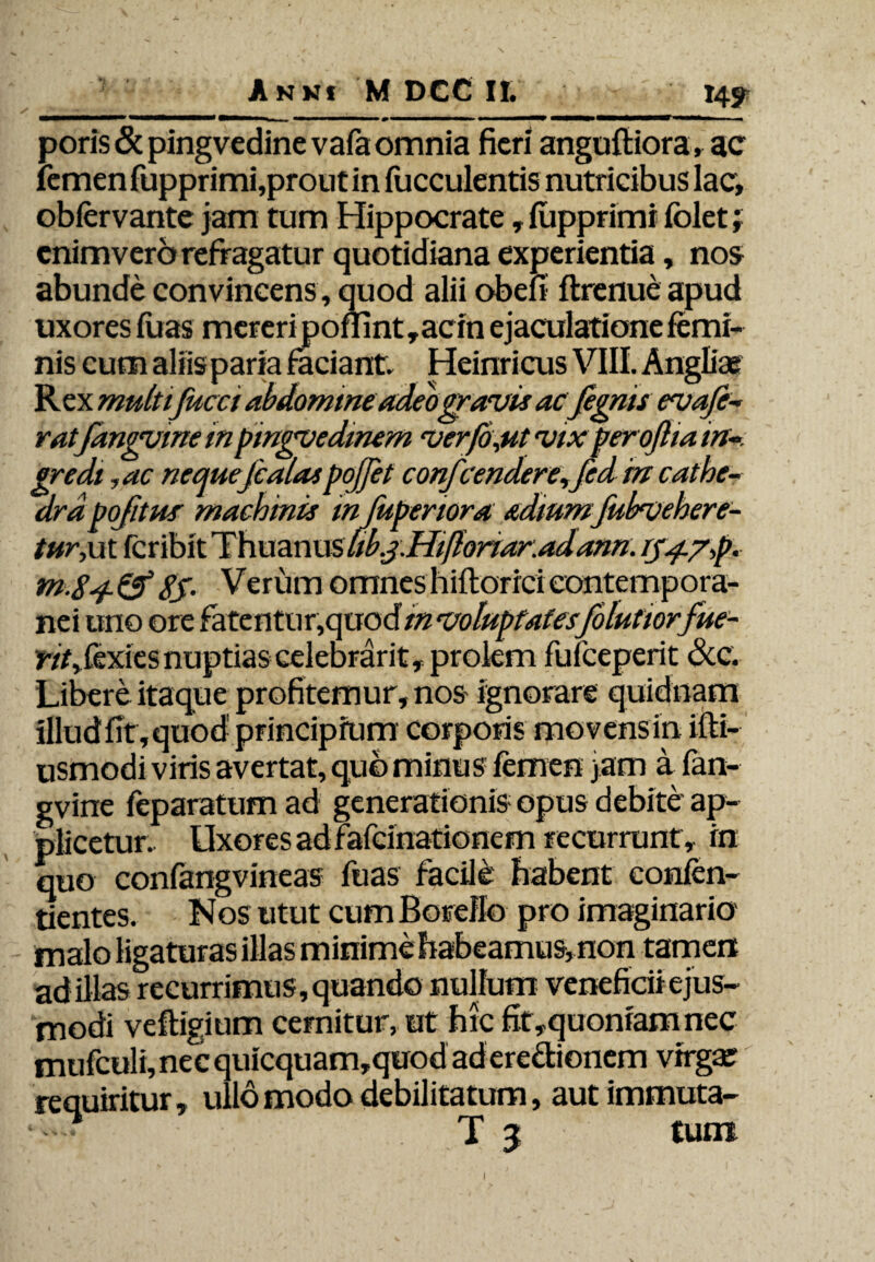 \ 14? Anni M DCC II. poris & pingvedine vafaomnia fieri anguftiora, ac femen fupprimi,prout in fucculentis nutricibus lac, obfervante jam tum Hippocrate, fupprimi folet; enimvero refragatur quotidiana experientia, nos abunde convincens, quod alii obefi ftrenue apud uxores fiias mereri ponint,acin ejaculatione femi¬ nis cum aliis paria faciant. Heinricus VIII. Angliae Rex multi fucet abdomine adeo gravis acfegms a fe¬ ratfangvme in pinguedinem ,verfd,ut vix perojlia in¬ gredi 1ac neauejcalaspojjet confcendere,fed m cathe¬ dra pofitus' machinis m fupenora. admmfubvehere- tur,ut feribit Thuznusukj.Hifionar.adann. iy^./,p. m.84. & 8S' Verum omnes hiftorici contempora¬ nei uno ore fatentur,quocf m voluptatesfolutior fue¬ rit fzydts nuptias celebrarit, prolem fuiceperit &c. Libere itaque profitemur, nos ignorare quidnam illudfit,quod principium corporis movens in ifti- usmodi viris avertat, quo minus femen jam a fan- gvine feparatum ad generationis opus debite ap¬ plicetur. Uxores ad fafeinationem recurrunt , rn quo confangvineas fuas facile' habent confen- tientes. Nos utut cum Boreflo pro imaginario malo ligaturas illas minime habeamus, non tamen ad illas recurrimus, quando nullum veneficii ejus¬ modi veftigium cernitur, ut hic fit,quonfamnec mufculi, nec quicquam,quod ad eredionem virgae requiritur , ullo modo debilitatum, autimmuta- T 3 tum 1