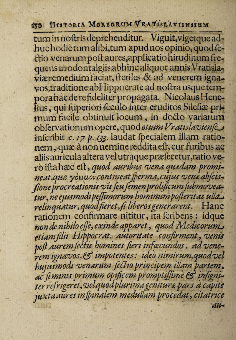 fjo Ut St ORtA 'MoRBORUMATrA tlSLA VIEKSItSM tum in noftris deprehenditur. Viguit,vigetque ad¬ huc hodie tum alibi,tutn apud nos opinio, quodfe- ;£tio venarum poft aures,applicatio hirudinum fre¬ quens m odontalgiis.abhinc aliquot annis Vratisia- viae remedium faciat, fteriles & ad venerem igna¬ vos,traditione abHippocrate ad noilra usque tem¬ pora hac de re fideliter propagata. Nicolaus Hene- lius, qui fuperiori feculo inter eruditos Silebas pri¬ mum facile obtinuit locum, in dofto variarum obfervationum opere, quod otium Vratislavienfcj infcribit e. /7 p. /jj. laudat fpecialem illam ratio¬ nem , quae a non nemine reddita eft, cur furibus ac aliis auricula altera vel utraque praefecetur,ratio ve¬ ro ifta haec eft, quod auribus *vena quadam promi¬ neat,qua youficv.contineatfierma, ciijus venaabfcis- fioneprocreationis vis feu femenprolficum fubmovea¬ tur, ne ejusmodipejfimorum hominumpofieritas ulla*» relinquatur, quo dfieret,fi liberos generarent. Hanc rationem confirmare nititur, ita fcribens: idquc non de nihilo ejfe, exinde apparet, quod Medicorum*» etiamfihi Hippocrat. autoritate confirment, venis ■ poft auremfettis homines fieri infacundos, ad vene¬ rem ignavos,& impotentes: ideo nimirum,quodvel hujusmodi venarum feclioprincipem illam partem, ac feminis primum opificem promptijjime & infigni- ter refrigeret, velquodplurima genitur a pars a capite juxta aures injfiinalem meduliam procedat, citatrice v..u.f - - m: -Y ' ath