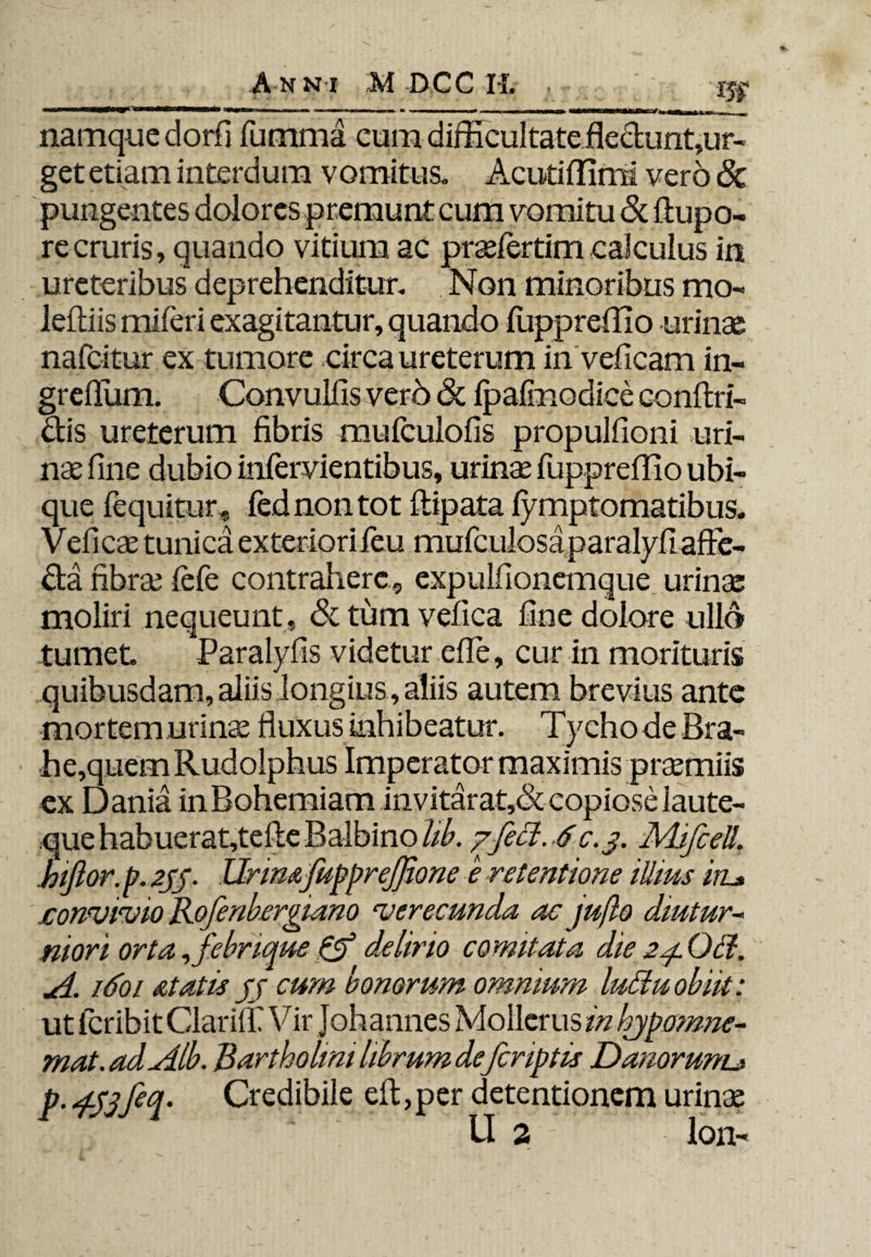 namque dorfi fumma cum difficultateflectunt,ur- get etiam interdum vomitus. Acuti (limi vero & pungentes dolores premunt cum vomitu & ftupo- recruris, quando vitium ac praelertim calculus in ureteribus deprehenditur. Non minoribus mo- leftiis miferi exagitantur, quando fuppreffio urinae nafcitur ex tumore circa ureterum in veficam in- grefium. Convulfis vero & ipafmodice confin¬ dis ureterum fibris mufculofis propulfioni uri¬ nae fine dubio infervientibus, urinae fuppreffio ubi¬ que fequitur, fednontot ftipata lymptomatibus. Veficae tunica exteriori feu mufcuiosaparalyfi affe¬ cta fibrae iefe contrahere, expulfionemque urinae moliri nequeunt , & tum vefica fine dolore ullo tumet *Paralyfis videtur efie, cur in morituris quibusdam, aliis longius, aliis autem brevius ante mortem urinae fluxus inhibeatur. TychodeBra- ex Dania inBohemiam invitarat,& copiose laute- que habuerat,tefie Balbino hb. /feci. 6c.j. MifceU\ hiftor.p. 2jj. Urimfupprejfione e retentione illius iiz* .convivio Rofenbergiano verecunda ac juflo diutur¬ niori orta, febrique ff delirio comitata die 24. OH. A. 1.601 atatis jj cum bonorum omnium luttuobiit: ut icribit Clarii! V ir Johannes Mollcrus in hjpomne- mat.adAlb. Bartholini librum defriptis Danorunu p. 4-Sjfeq' Credibile efi,per detentionem urinae