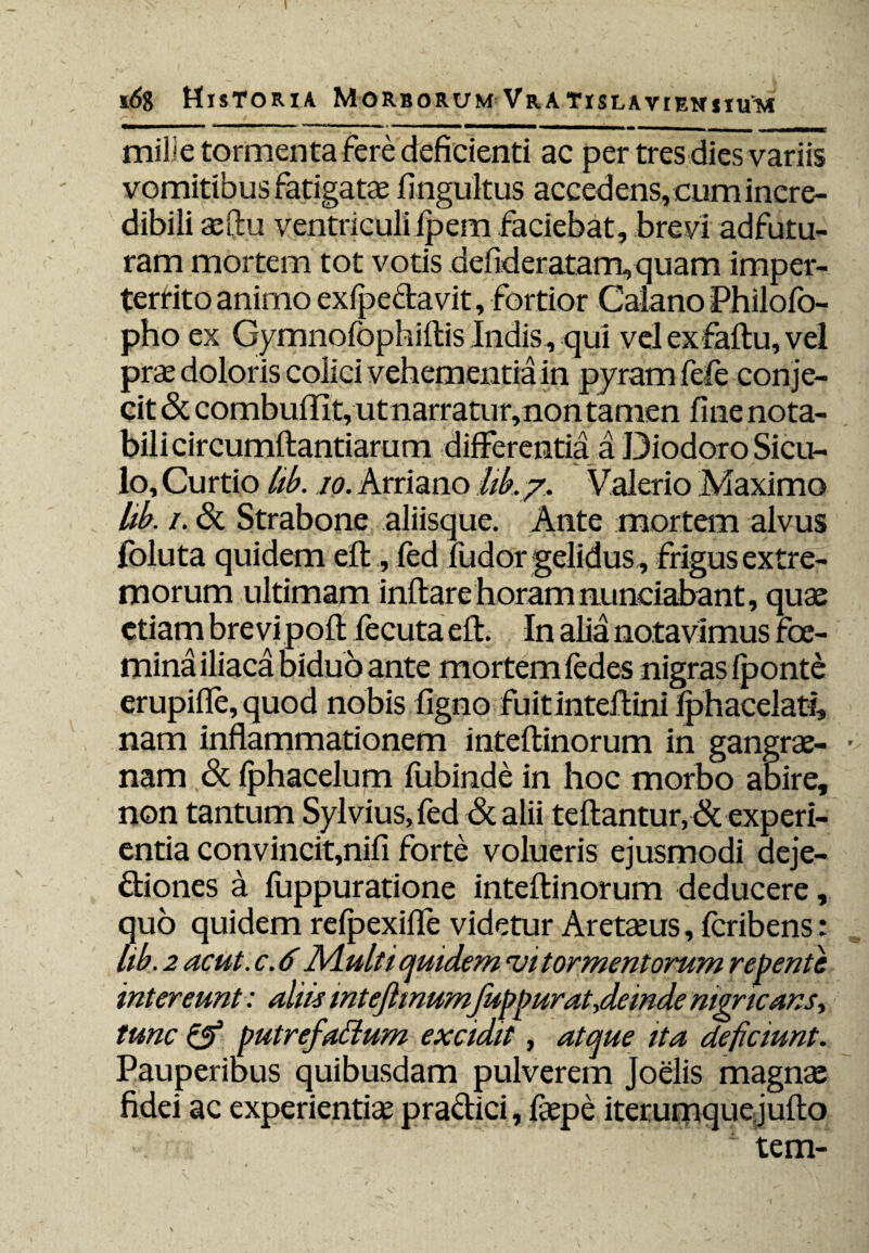 s6g Historia Morborum Vra tislavieniiitm mille tormenta fere deficienti ac per tres dies variis vomitibus fatigatae fingultus accedens, cum incre¬ dibili aeftu ventriculifpem faciebat, brevi adfutu- ram mortem tot votis defideratam, quam imper¬ territo animo exfpe&avit, fortior Calano Philofo- pho ex Gymnofophiftis Indis, qui vel exfaflu, vel prae doloris colici vehementia in pyram fefe conje¬ cit Sc combuffit, ut narratur, non tamen fine nota¬ bili circumflandarum differentia a Diodoro Sicu¬ lo, Curtio lib. io. Arriano lik/. Valerio Maximo lik /• Sc Strabone aliisque. Ante mortem alvus foluta quidem efl, fed fudor gelidus, frigus extre¬ morum ultimam inflare horamnunciabant, quae etiam brevi pofl fecuta efl. In alia notavimus foe- mina iliaca biduo ante mortem fedes nigras /ponte erupifle, quod nobis figno fuitinteflini fphacelati, nam inflammationem inteflinorum in gangrae- • nam Sc fphacelum fubinde in hoc morbo abire, non tantum Sylvius, fed & alii teftantur, & experi¬ entia convincit,nifi forte volueris ejusmodi deje¬ ctiones a fuppuratione inteflinorum deducere, quo quidem refpexifle videtur Aretaeus, feribens: lik. 2 acut. c. 6 Aluit i quidem ui tormentorum repente intereunt: aliis inteflmumfuppurat,deinde nigricans, tunc & putrefailum excidit, atque ita deficiunt. Pauperibus quibusdam pulverem Joelis magnae fidei ac experientiae praClici, fkpe iteruniquejuflo 1 tem-