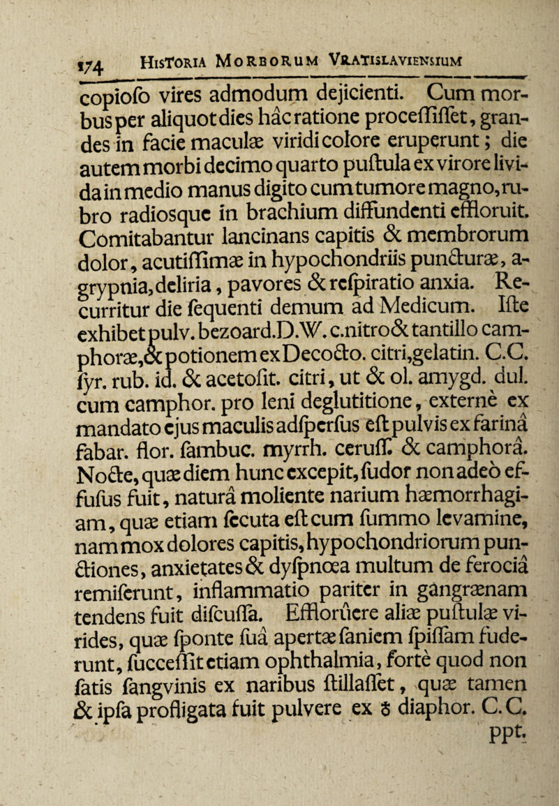 copiofo vires admodum dejicienti. Cum mor¬ bus per aliquot dies hac ratione procefliflet, gran¬ des in facie maculae viridi colore eruperunt; die autem morbi decimo quarto pullula ex virore livi- da in medio manus digito cumtumor e magno, ru¬ bro radiosque in brachium diffundenti effloruit. Comitabantur lancinans capitis & membrorum dolor, acutiflimae in hypochondriis pundurae, a- grypnia, deliria, pavores & rclpiratio anxia. Re¬ curritur die fequenti demum ad Medicum. Ifte exhibet pulv. bezoard.D.W. c.nitro& tantillo cam- phorae,oc potionem exDecodo. citri,gelatin. C.C. fyr. rub. id. & acetofit. citri, ut & ol. amygd. dul. cum camphor. pro leni deglutitione, externe ex mandato ejus maculis adlpcrfus eft pulvis ex farina fabar, flor, fambuc. myrrh. cerulf. & camphora. Node, quae diem hunc excepit, fudor non adeo ef- fufus fuit, natura moliente narium haemorrhagi¬ am, quae etiam fccuta eft cum fummo levamine, nam mox dolores capitis, hypochondriorum pun- diones, anxietates & dylpncea multum de ferocia remiferunt, inflammatio pariter in gangraenam tendens fuit difculfa. Effloruere aliae puftulae vi¬ rides, quae fponte fua apertae faniem fpiflam fude¬ runt, fucceflitetiam Ophthalmia, forte quod non fatis fangvinis ex naribus ftillaflet, quae tamen 8t ipfa profligata fuit pulvere ex $ diaphor. C. C.