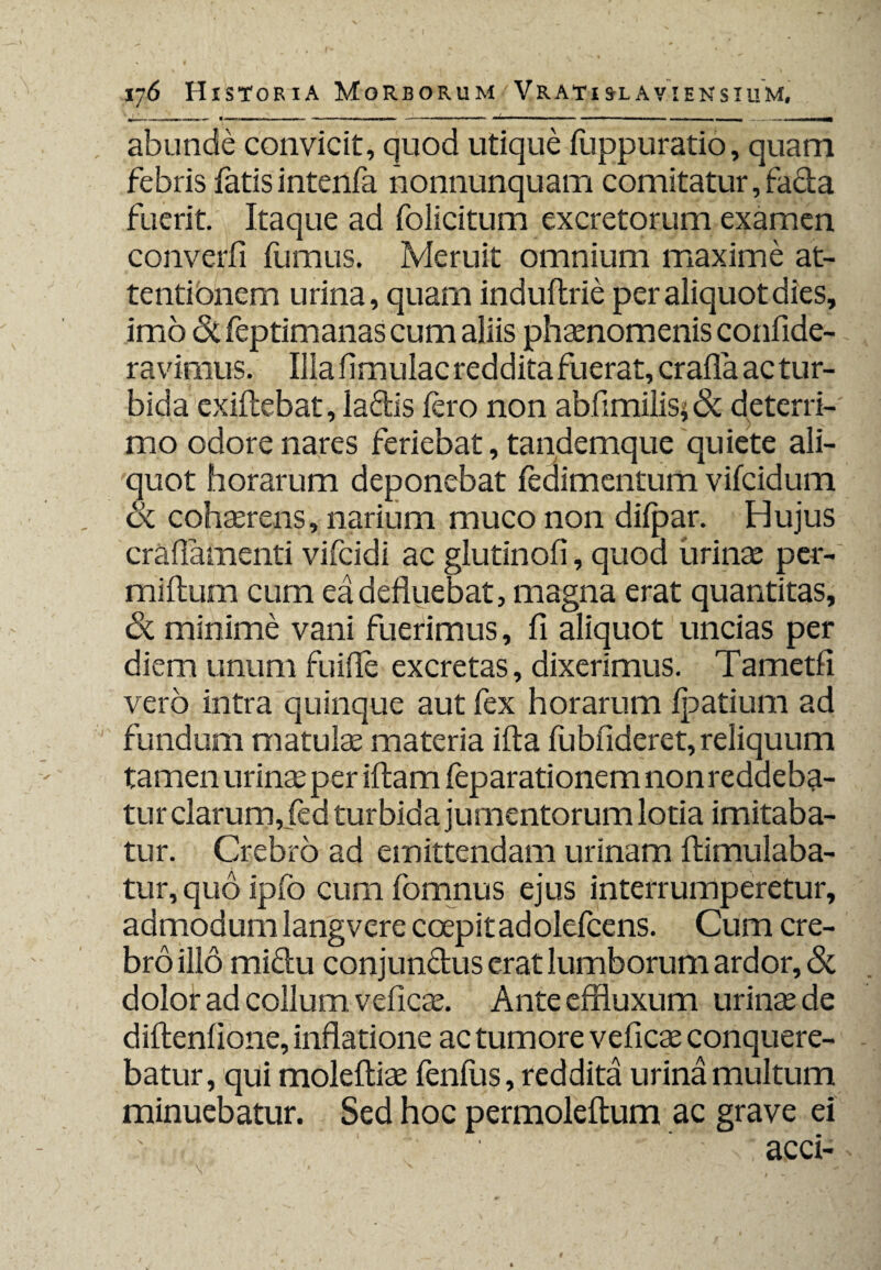 abunde convicit, quod utique luppuratio, quam febris fatis intenfa nonnunquam comitatur, fa&a fuerit. Itaque ad folicitum excretorum examen converfi fumus. Meruit omnium maxime at¬ tentionem urina, quam induftrie per aliquot dies, imo & feptimanas cum aliis phaenomenis confide- ravimus. Ilia fimulac reddita fuerat, crafla ac tur¬ bida exiftebat, ladis fero non abfimilis* & deterri¬ mo odore nares feriebat, tandemque quiete ali¬ quot horarum deponebat fedimentum vifcidum 6c cohaerens, narium muco non dilpar. Hujus crafiamenti vifcidi ac glutinofi, quoa urinae per- miftum cum ea defluebat, magna erat quantitas, & minime vani fuerimus, fi aliquot uncias per diem unum fuifle excretas, dixerimus. Tametfi vero intra quinque aut fex horarum Ijsatium ad fundum matulas materia ifta lubfideret, reliquum tamen urinas per iftam feparationem non reddeba¬ tur clarum, fed turbida jumentorum lotia imitaba¬ tur. Crebro ad emittendam urinam ftimulaba- tur, quo ipfo cum fomnus ejus interrumperetur, admodum langvere coepit ad olefcens. Cum cre¬ bro illo miclu conjun&us erat lumborum ardor, Sc dolor ad collum veficas. Ante effluxum urinas de diftenflone, inflatione ac tumore veficas conquere¬ batur, qui moleftias fenfus, reddita urina multum minuebatur. Sed hoc permoleftum ac grave ei ■ acci-