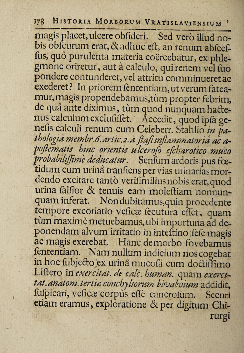 magis placet, ulcere obfideri. Sed vero illud no¬ bis obfcurum erat, & adhuc eft, an renum abfcef- fus, quo purulenta materia coercebatur, ex phle¬ gmone oriretur, aut a calculo, qui renem vel fuo pondere contunderet, vel attritu comminueret ac exederet? In priorem fententiam, ut verum fatea¬ mur, magis propendebamus,tum propter febrim, de qua ante diximus, tum quod nunquam ha&e- nus calculum exclufiffet. Accedit, quod ipfa ge- nefis calculi renum cum Celeberr. Stahlio in pa- thologia membr.6. artic.2. aflafi inflammatoria ac a- pojlematis hinc orientis ulcerofo efcharotico muco probabilijjime deducatur. Senfum ardoris pus foe¬ tidum cum urina tranfiens per vias urinarias mor¬ dendo excitare tantb verifimiliusnobis erat, quod urina lalfior & tenuis eam molefham nonnun- quam inferat. Nondubitamus,quin procedente tempore excoriatio veficse fecutura eflet, quam tum maxime metuebamus, ubi importuna ad de¬ ponendam alvum irritatio in inteftino fefe magis ac magis exerebat. Hanc de morbo fovebamus fententiam. Nam nullum indicium nos cogebat in hoc fubjedojex urina mucofa cum do&iffimo Liftero in exercitat, de calc. human. quam exerci~ tat.anatom. tertia conchyliorum bincahnum addidit, fufpicari, veficse corpus efle cancrofum. Securi etiam eramus, exploratione ckper digitum Chi¬ rurgi