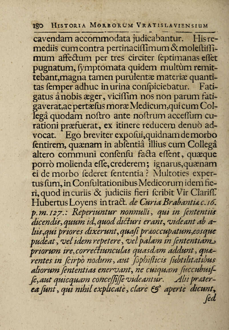 cavendam accommodata judicabantur. His re¬ mediis cum contra pertinaciffimum&moleftiin- mum affectum per tres circiter (eptimanas effet pugnatum, lymptomata quidem multum remit¬ tebant,magna tamen purulentae materiae quanti¬ tas femper adhuc in urina conficiebatur. Fati¬ gatus a nobis aeger, viciffim nos non parum fati- ga verat,ac pertaefus moraeMedicum,quicum Col¬ lega quodam noftro ante noftrum acceffum cu¬ rationi praefuerat, ex itinere reducem denuo ad¬ vocat. Ego breviter expofui,quidnam de morbo fentirem, quaenam in abfentia illius cum Collega altero communi confenlu faffa effent, quaeque porro molienda effe,crederem; ignarus,quaanam ei de morbo federet fententia ? Multoties exper- k tusfum,inConfultationibusMedicorumidemne- ri, quod in curiis <3c judiciis fieri fcribit Vir Ciariff Hubertus Loyens in traft. de CunaBrabantu c. id. p.m.127.: Repenuntur nonnulli, qui in fententiis dicendis, quum id, quod didtun eram, •videant ab a- hbs,qui priores dixerunt, quafipraoccupatum,eosque pudeat, vel idem repetere, vel palam in fententiarru priorum ire, correctiunculas quasdam addunt, qua- rentes in fcirpb nodum, aut fophifticis fubtihtatibus aliorum fententias enervant, ne cuiquam fuccnbmj- Je,aut qui equam concejjijje videantur, diln prater- eafunt, qui nihil explicate, clare & aperte dicunt,