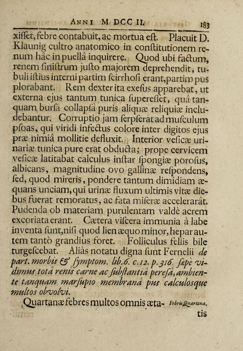 ____183 xiflet, febre contabuit, ac mortua eft. Placuit D. Klaunig cultro anatomico in conftitutionem re¬ num hac in puella inquirere. Quod ubi fa&um, renem finiftrum jufto majorem deprehendit, tu¬ buli illius interni partim fcirrhofi erant,partim pus plorabant. Rem dexter ita exefus apparebat, ut externa ejus tantum tunica fupereflct, quatan- quam burfa collapla puris aliqua reliquia inclu¬ debantur. Corruptio jam ferpferat ad mufcuium pfoas, qui viridi infedus colore inter digitos ejus pra nimia mollitie defluxit. Interior vefica uri¬ naria tunica pure erat obduda; prope cervicem vefica latitabat calculus inftar fpongia porofus, albicans, magnitudine ovo gallina relpondens, fed, quod mireris, pondere tantum dimidiam a- quans unciam, qui urina fluxum ultimis vita die¬ bus fuerat remoratus, ac fata mifera accelerarat. Pudenda ob materiam purulentam valde acrem excoriata erant. Catera vifcera immunia a labe inventa funt,nifi quod lien aquo minor, hepar au¬ tem tanto grandius foret. Folliculus fellis bile turgefcebat. Alias notatu digna funt Fernelii de part. morbis & fymptom. hb.6. c. 12. p.jtf. fape vi¬ dimus tota renis carne ac fubftantidperefa, ambien¬ te tanquam marfupio membrana pus calculosque multos obvolvi. .Quartana febres multos omnis ata- Febris Quartana* tis