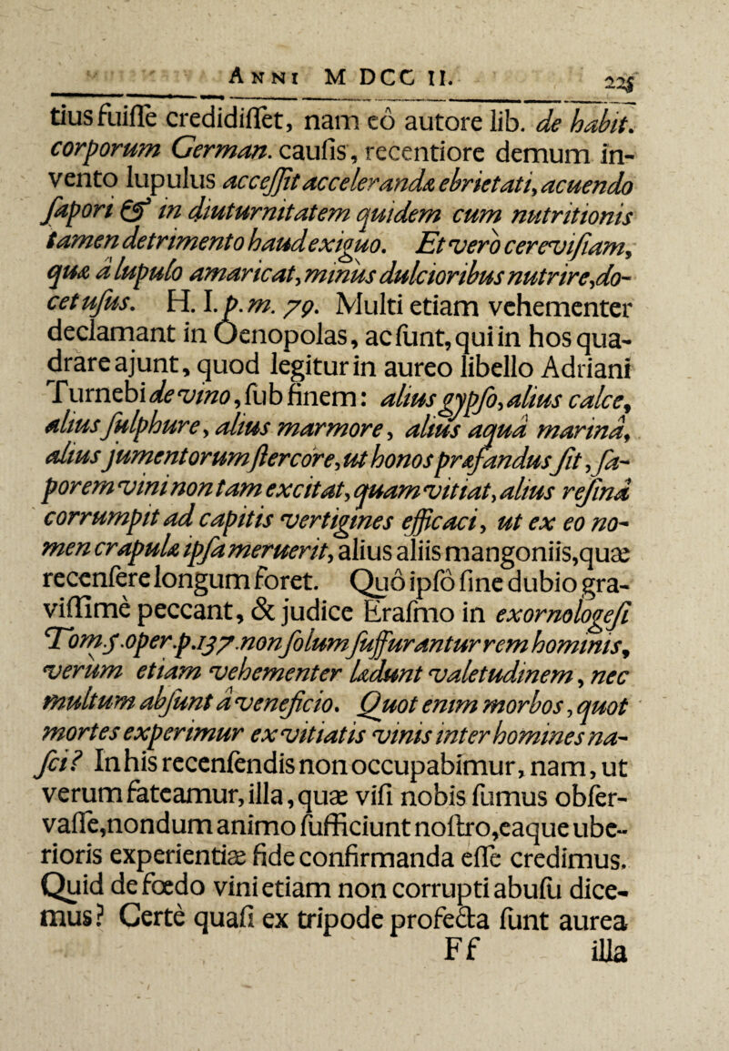 tius fuifle credidihet, nam co autore lib. de habit. corporum Cerman. caulis , recentiore demum in¬ vento lupulus acceffitacceleranda ebrietati, acuendo faport & in diuturnitatem quidem cum nutritionis tamen detrimento haud exiguo. Et vero cerevifiam, qua alupulo amaricat\mmus dulcioribus nutrire,do- cetufus. HA.p.m.yp. Multi etiam vehementer declamant in Uenopolas, aclunt,quiin hos qua¬ drare ajunt, quod legitur in aureo libello Adriani Turnebi de vmo, fub finem: aliusgypfio,alius calce, alius fiulphure, alius marmore, alius aqua marina, aliusjument orumfter cor e, ut honos prajandusfit,fia- porem vim non tam excitat, quam vitiat, alius refiind corrumpit ad capitis vertigines efficaci, ut ex eo no¬ men crapula ipfiameruerit, alius aliis mangoniis,quae recenfere longum foret. Quo ipfo line dubio gra- vilTime peccant, & judice Erafmo in exormlogeji Tom.y .operp.iy/.non folum fujfurantur rem hominis, verum etiam vehementer Uaunt valetudinem, nec multum ahfiunt dvenejicio. Quot enim morbos, quot' mortes experimur ex viti at is vinis inter homines na- fici? In his recenfendis non occupabimur, nam, ut verum fateamur, illa, quas vifi nobis fumus obfer- vafle,nondum animo fufficiunt noftro,eaque ube¬ rioris experientis fide confirmanda elTe credimus. Quid de foedo vini etiam non corrupti abufii dice¬ mus? Certe quafi ex tripode profe&a funt aurea .n ' ' Ff ilia