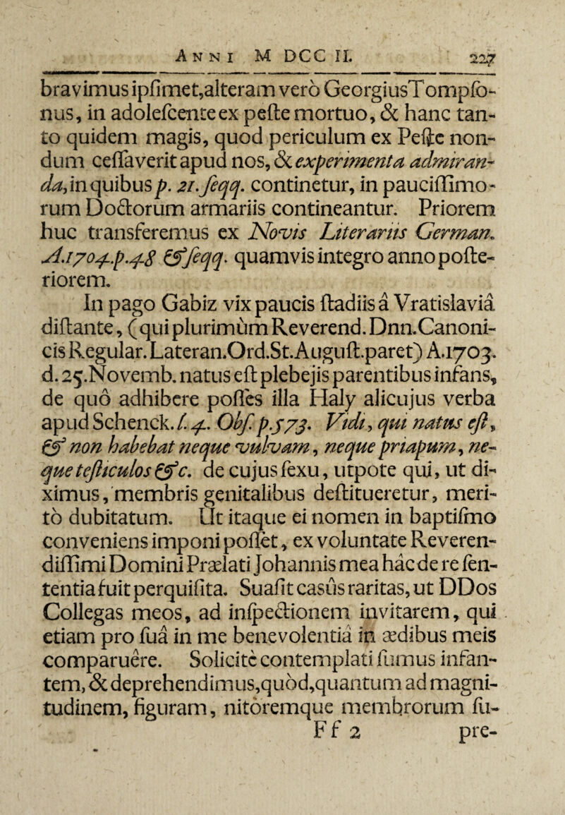 bravimus ipfimet,alteram vero GeorgiusTomplb- nus, in adolefcente ex pelle mortuo, & hanc tan¬ to quidem magis, quod periculum ex Pelie non¬ dum celfaverit apud nos, & experimenta admiran- da, in quibus p. 2i.feqq. continetur, in pauciUlmo- rum Doctorum armariis contineantur. Priorem huc transferemus ex Novis Literarris Cerman. jl.1704-p.4-8 &feqq- quamvis integro anno polte- riorem. In pago Gabiz vix paucis Radiis a Vratislavia diltante, (qui plurimum Reverend. Dnn. Canoni¬ cis Regular. Lateran.Ord.St.Augull.paret) A. 1703. d. 25.Novemb. natus eft plebejis parentibus infans, de quo adhibere polles illa Haly alicujus verba ap ud Schenck. 1.4. Obf. p.jyj. Vidi, qui natus eft, & non habebat neque vulvam, neque pnapum, ne¬ que tefticulos (tfc. de cujusfexu, utpote qui, ut di¬ ximus , membris genitalibus dellitueretur, meri¬ to dubitatum. Ut itaque ei nomen in baptilmo conveniens imponi pollet, ex voluntate Reveren- diffimi Domini Praelati Johannis mea hac de re fen- tentia fuit perquilita. Suafit casus raritas, ut DDos Collegas meos, ad infpe&ionem invitarem, qui etiam pro fua in me benevolentia in aedibus meis comparuere. Solicitc contemplati fumus infan¬ tem, <5cdeprehendimus,quod,quantum ad magni¬ tudinem, figuram, nitoremque membrorum fu- Ff 2 pie-