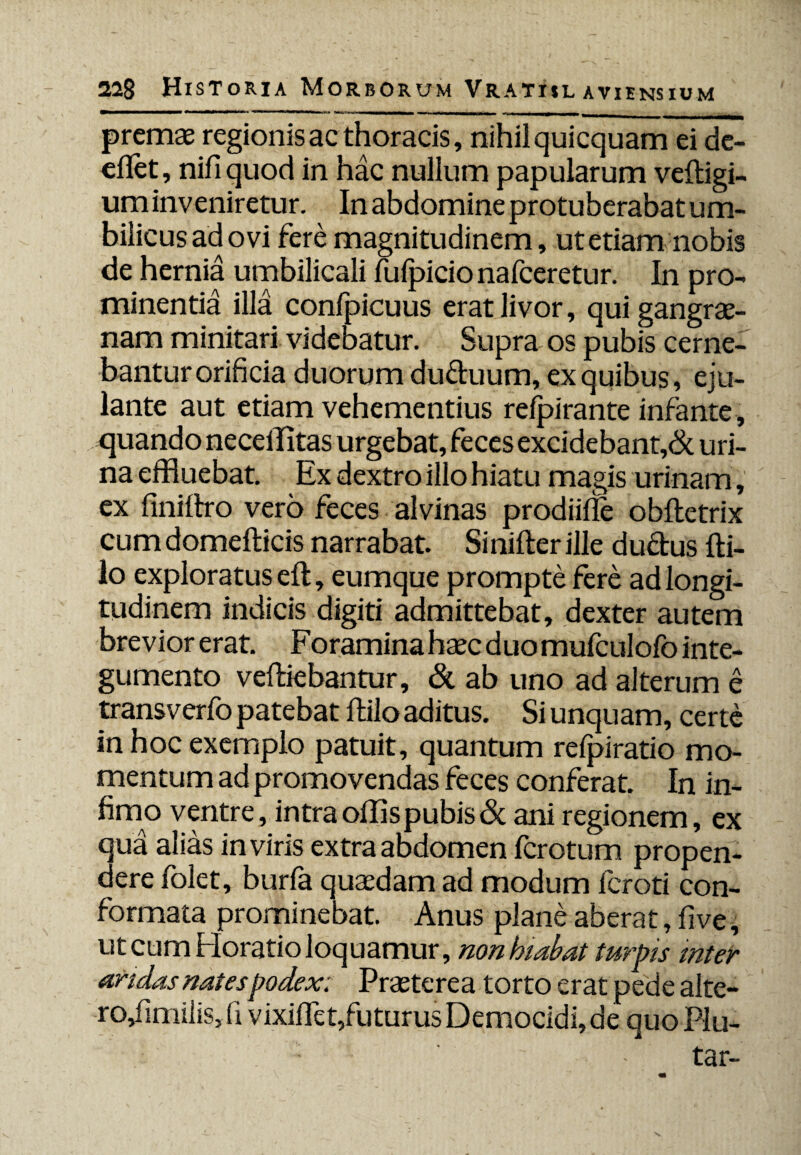 premae regionis ac thoracis, nihil quicquam ei de- eflet, nifiquod in hac nullum papularum veftigi- um inveniretur. In abdomine protuberabat um¬ bilicus ad ovi fere magnitudinem, ut etiam nobis de hernia umbilicali fufpicio nafceretur. In pro¬ minentia illa confpicuus erat livor, qui gangrae¬ nam minitari videbatur. Supra os pubis cerne¬ bantur orificia duorum du&uum, ex quibus, eju¬ lante aut etiam vehementius relpirante infante, quando neceffltas urgebat, feces excidebant,& uri¬ na effluebat. Ex dextro illo hiatu magis urinam, ex fini Ero vero feces alvinas prodiiiTe obftetrix cum domefticis narrabat. Sinifter ille duftus fti- lo exploratus eft, eumque prompte fere ad longi¬ tudinem indicis digiti admittebat, dexter autem brevior erat. Foramina haec duo mufculofo inte¬ gumento veftiebantur, & ab uno ad alterum e transverfo patebat ftilo aditus. Si unquam, certe in hoc exemplo patuit, quantum refpiratio mo¬ mentum ad promovendas feces conferat. In in¬ fimo ventre, intraoffispubis& ani regionem, ex qua alias in viris extra abdomen fcrotum propen¬ dere folet, burfa quaedam ad modum lcroti con¬ formata prominebat. Anus plane aberat, five, ut cum Horatio loquamur, non hiabat turpis inter aridas nates podex: Praeterea torto erat pede alte- ro,fimilis} (I vixifiet,futurus Democidi, de quo Plu- tar-