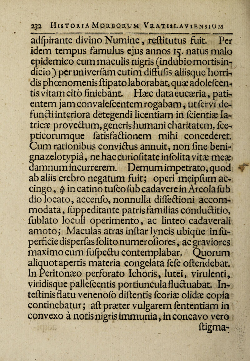 adfpirante divino Numine, reflitutus fuit. Per idem tempus famulus ejus annos 15. natus malo epidemico cum maculis nigris (indubio mortis in- dicio) peruniverfamcutim diffufis aliisque horri- dis phoenomenis ftipato laborabat, quae adolefcem tis vitam cito finiebant. Haec data eucaeria, pati¬ entem jam convalefcentem rogabam, ut fervi de¬ functi interiora detegendi licentiam in fcientiae Ia- tricae provectum, generis humani chari.tatem, fce- pticorumque fatisfactionem mihi concederet. Cum rationibus conviftus annuit, non fine beni- gnazelotypia, ne hac curiofitate infolita vitae meae damnum incurrerem. Demum impetrato, quod ab aliis crebro negatum fuit; operi meipfum ac¬ cingo , £ in catino tufco fub cadavere in Areola fub dio locato, accenfo, nonnulla difle&ioni accom¬ modata, fuppeditante patris familias conductitio, fublato loculi operimento, ac linteo cadaverali amoto; Maculas atras inftar lyncis ubique infii- perficie dispcrfas folito numerofiores, ac graviores maximo cum fufpe&u contemplabar. Quorum aliquot apertis materia congelata fefe offendebat. In Peritonaeo perforato Ichoris, lutei, virulenti, viridisque pallefcentis portiuncula fluctuabat. In- teftinis flatu venenofo didentis fcoriae olidae copia continebatur; aft praeter vulgarem fententiam in convexo a, notis nigris immunia, in concavo vero - ■ ftigma-