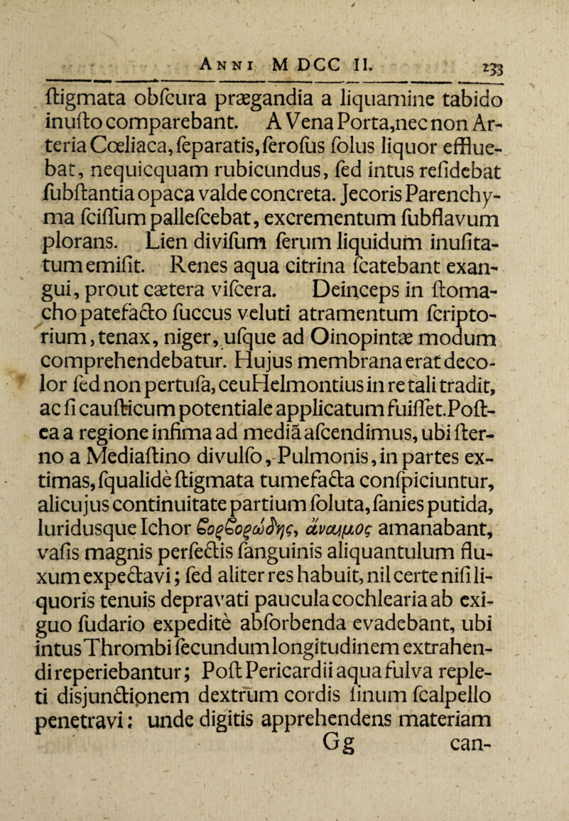 153 *• ftigmata obfcura praegandia a liquamine tabido inufto comparebant. A Vena Porta,nec non Ar¬ teria Coeliaca, feparatis,leroliis folus liquor efflue¬ bat, nequicquam rubicundus, fed intus relidebat fubftantia opaca valde concreta. Jecoris Parenchy¬ ma Icilium pallefcebat, excrementum fubflavum plorans. Lien divilum ferum liquidum inufita- tumemifit. Renes aqua citrina fcatebant exan¬ gui , prout castera vifcera. Deinceps in ftoma- cho patefacto fuccus veluti atramentum fcripto- rium,tenax, niger, ufque ad Oinopintse modum comprehendebatur. Hujus membrana erat deco¬ lor fed non pertufa, ceuHelmontius in re tali tradit, ac fi caufticum potentiale applicatum fuiflet.Poft- eaa regione infima ad media afcendimus, ubi fter- no a Medialtino divulfo, Pulmonis,in partes ex¬ timas, fqualide ftigmata tumefada confpiciuntur, alicujus continuitate partium foluta, fanies putida, luridusque Ichor SogSogcofyg, civonfiog amanabant, vafis magnis perfedis fanguinis aliquantulum flu¬ xum expedavi; fed aliter res habuit, nil certe nifi li¬ quoris tenuis depravati paucula cochlearia ab exi¬ guo fudario expedite abforbenda evadebant, ubi intusThrombi fecundumlongitudinem extrahen¬ di reperiebantur; Poft Pericardii aqua fulva reple¬ ti disjundipnem dextrum cordis linum fcalpello penetravi: unde digitis apprehendens materiam Gg can-