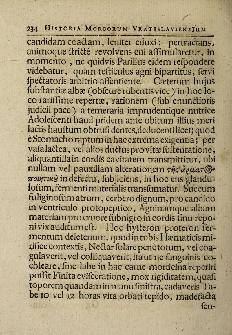 ' ^ r .r ‘ r .. .. Trj , j,, - - i ■ ■ - '■«'«ii - - mnmmm, ..— candidamcoadam, leniter eduxi; pertradans, animoque (Iride revolvens cui affimularetur, in momento , ne quidvis Parilius eidem refpondere videbatur, quam tediculus agni bipartitus, fervi (pedatoris arbitrio affentiente. Caeterum hujus fubdantiae albae (obfcure rubentis vice) in hoc lo¬ co rariffime repertae, rationem (fub enundioris judicii pace) a temeraria imprudentique nutrice Adolefcenti haud pridem ante obitum illius meri ladis haudum obtrufi dentes,deducenti licet; quod e Stomacho raptum in hac extrema exigentia; per vafaladea, vel alios duduspro vitcefudentatione, aliquantilla in cordis cavitatem transmittitur, ubi nullam vel pauxillam alteratioaem mitjriKij indefedu, (ubjiciens, in hoc ens glandu- lofum, fermenti materialis transfumatur. Succum fuliginofum atrum, cerbero dignum, pro candido in ventriculo protopeptico. Agninamque albam materiam pro cruore fubnigro in cordis (inu repo¬ ni vix auditum eft. Hoc hyderon proteron fer¬ mentum deleterium, quod intubis Hsematicis mi¬ rifice contextis, N edar folare pene totum, vel coa¬ gulaverit, vel colliquavcritjitaut ne fanguinis co¬ chleare, fine labe in hac came morticina reperiri pofiit.Finita evifeeratione, mox rigiditatem, quafi toporem quandam in manu finidra, cadaveris Ta- be io vel 12 horas vita orbati tepido, madefada fen-