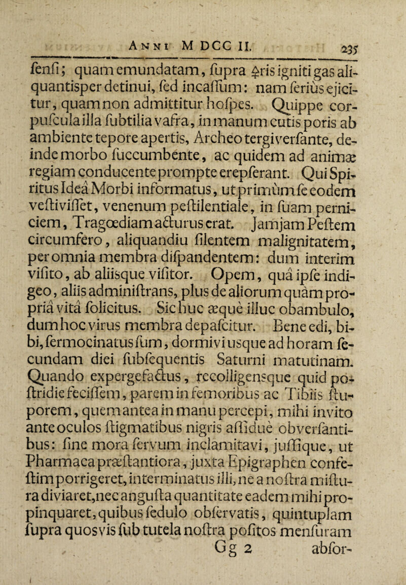 fenfi; quam emundatam, fupra £ris igniti gas ali¬ quantisper detinui, fed incafium: nam ferius ejici¬ tur, quam non admittitur hofpes. Quippe cor- pufculailla fubtilia vafra, in manum cutis poris ab ambiente tepore apertis, Archeo tergi verfante, de¬ inde morbo fuccumbente, ac quidem ad animse regiam conducente prompte erepferant. Qui Spi¬ ritus Idea Morbi informatus, ut primum fe eodem veftiviflet, venenum peftilentiale, in fuam perni¬ ciem , Tragoediama&urus erat, jamjam Pellem circumfero, aiiquandiu filentem malignitatem, per omnia membra difpandentem: dum interim vifito, ab aliisque vifitor. Opem, qua ipfe indi¬ geo , aliis adminiflrans, plus de aliorum quam pro¬ pria vita folicitus. Sic huc aeque illuc obambulo, dum hoc virus membra depafcitur. Bene edi, bi¬ bi, fermocinatus Ium, dormivi usque ad horam fe¬ cundam diei fubfequentis Saturni matutinam. Quando expergefactus, recolligensque quid po- ftridie feciffem, parem in femoribus ac Tibiis flu- porem, quem antea in manu percepi, mihi invito ante oculos fligmatibus nigris aflidue obverfanti- bus: fine mora feryum inclamitavi, jufifique, ut Pharmacapraftlantiora, juxta Epigraphen confe- ftim porrigeret, interminatus illi, ne a noftra miftu- ra diviaret,nec angufla quantitate eadem mihi pro¬ pinquaret, quibus fedulo obfervatis, quintuplam fupra quosvis fub tutela noftra pofitos menfuram G g 2 abfor- I