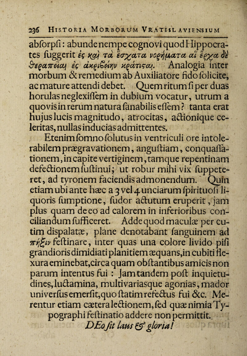 136 Historia M ORBORUM VRATISL AVIE NS IUM abforpfi: abunde nempe cognovi quod Hippocra¬ tes fuggerit eg rot e<r%a,Tct vogypara at S'e $,sgct7reiaji ig ctneiSsi^v x%aTisaj>. Analogia inter morbum & remedium ab Auxiliatore fidofolicite, ac mature attendi debet. Quem ritum fi per duas horulasneglexifiem in dubium vocatur, utrum a quovis in rerum natura fanabilis eflem ? tanta erat hujus lucis magnitudo, atrocitas, adionique ce¬ leritas, nullas inducias admittentes. Etenimibmnofolutusin ventriculi ore intole¬ rabilem praegravationem, anguftiam, conquafia- tionem, in capite vertiginem, tamque repentinam defedionemfuftinui; ut robur mihi vix fuppete- ret, tld tyronem faciendis admonendum. Quin etiam ubiante haec a^ve^unciarumfpirituofi li¬ quoris fumptione, fudor adutum eruperit, jam plus quam de eo ad calorem in inferioribus con¬ ciliandum fufficeret. Adde quod maculae per cu- tim dispalatae, plane denotabant fanguinem ad nrfctv feftinare, inter quas una colore livido pifi grandioris dimidiati planitiem aequans,in cubiti ne¬ xura eminebat,circa quam obftantibus amicis non parum intentus fui : jam tandem poft inquietu¬ dines, ludamina, multivariasque agonias, mador univerfus emerfit,quo ftatim refedus fui 6cc. Me¬ rentur etiam caeteraledionem,fed quae nimia Ty- pographi feftinatio addere non permittit. DEofit laus & gloria!
