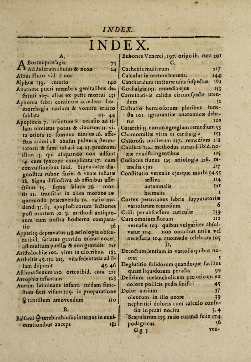 INDEX. A. 7? 24 ABortus prxfngia Aciduiarum abufus & noxa Albus Fluor vid. Fiuor Alphus 139. curatio 140 Anatome pueri membris genitalibus de- ftituti 227. alius ex pefte mortui 2jf Aphonia febri continuas accedens hae¬ morrhagia narium & vomitu critico fublata 43* 44 Apoplexia 7. infantum 8. occafio ad il¬ lam nimietas potus & ciborum 11. vi¬ ta otiofa 12- fomnus nimius 26. affe- dus animi 28 abufus pulveris fternu- tatorji & fumi tabaci 24. 2f. prodromi illius 13. qui aliquando non adfunt 14. cum fyncope complicata 17. cum convulfionibus ibici. Signa inter dia- gnoftica rubor faciei & venae inflatae 18, Signa diftindiva ab affinibus affe¬ ctibus if. figna falutis 18. mor¬ tis 21. tranfitus in alios morbos 20. quomodo praecavenda 12. ratio me¬ dendi 31. fq. apopledicorum fediones poft mortem ;o. 31 methodi antiquo¬ rum cum noftra hodierna compara¬ tio $6 Appetitdepravatus iig.aetiologia obfcu- ra ibid. fatiatus gravidis minus nocet, aft multum puellis & non gravidis 121 Ariftolochiaerot. vires in ulceribus. 182' Arthritis 4 ^. 132.223. vita fedentaria ad il¬ lam difponit 45-4^ Afthma Senum 220. ortus ibid. cura 221 Atrophia infantum 128 Aurum fulminans infanti cuidam fune- ftum fieri vifumioq. in praeparatione 8 tantillum amovendum 110 B. Balfami terebinth.ufus internus in exu^ «rationibus anceps i$l Bubones Venerei ,197. origo ib. cura 20I C. , Cachexia mulierum 217 Calculus in uretere haerens. 144 Cantharidum tindurae ufus fufpedus 161 Cardialgia ifi. remedia ejus 15} Carminativis calidis circumfpede uten¬ dum 5* Caftratio hernioforum pluribus fune- fta 101. ignorantiae anatomicae debe¬ tur io* Catarrhi 53. eorum egregium remedium 53 Chamomillae vires in cardialgia i?3 Chlorofis mulierum 217. remedium 218 Cholera 122. methodus curandiibid.no- x» exadftringentibus 125 Coeliacus fluxus 125- aetiologia 126. r«- media ejus Conftitutio vernalis ejusque morbi $4.^ aeftiva 1*4 autumnalis u* hiemalis 1 Cortex peruvianus febris fuppuratori* variolarum remedium 6 Crifis perabfceflum cuticulae 139 Cura omnium florum . ni vernalis 103. quibus vulgariter abfol- vatur 104. non omnibus utilis vel neceffaria 104. quomodo celebrata 105 D. Dccodum lentium in variolis quibus no¬ ceat 5 Deglutitio folidorum quandoque facilius quam liquidorum perada $9 Delirium melancholicum perioticum ex dolore pollicis pedis finiflri 4? Dolor aurium 37 oleorum in illo noxae 39 nephritici doloris cum calculo confu- fio inpraxi nociva 5*4 Scapularum 173 ratio curandi felix 174 podagricus 5^