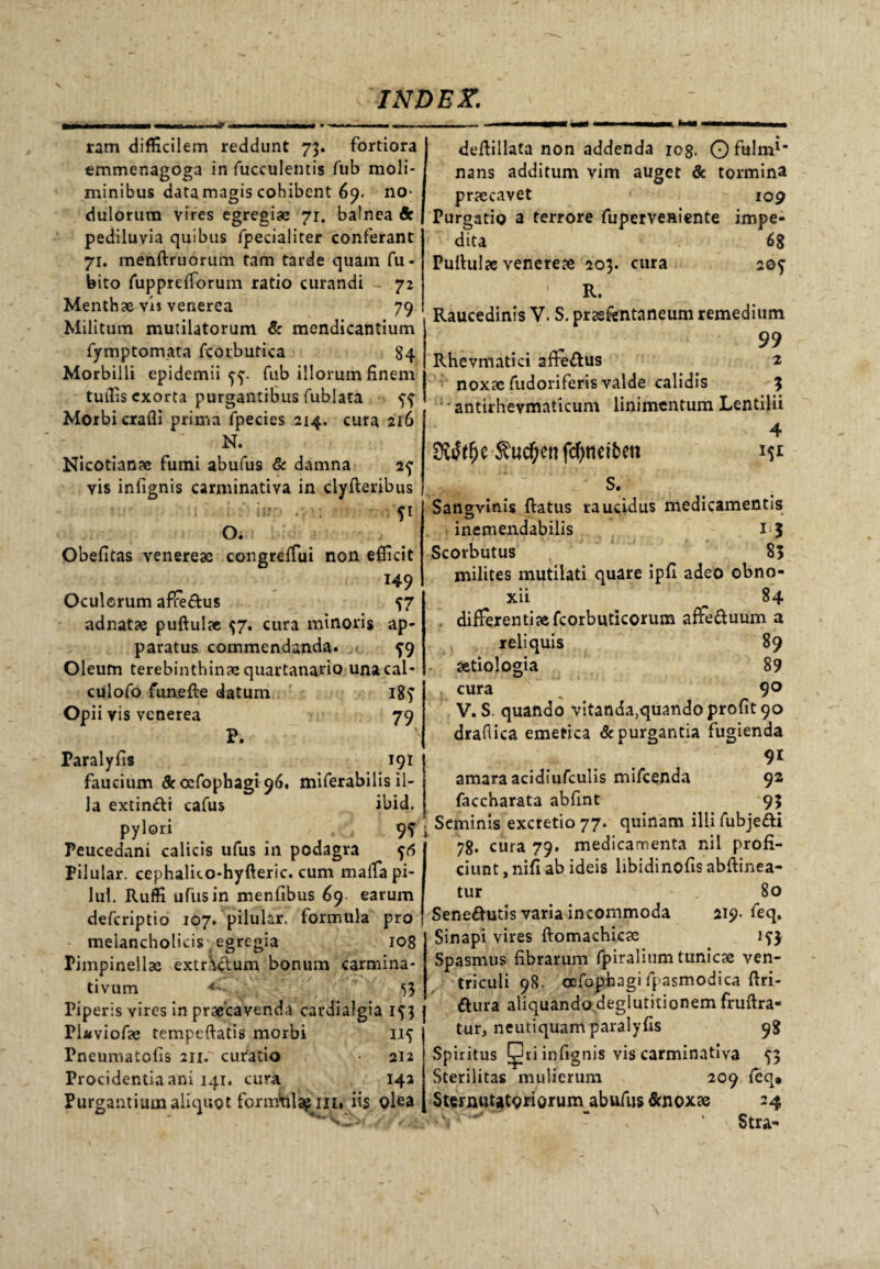 ram difficilem reddunt 73. fortiora emmenagoga in fucculentis fub moli¬ minibus data magis cohibent 69. no¬ dulorum vires egregiae 71, balnea Sc pediluvia quibus fpecialiter conferant 71. menftruorum tam tarde quam fu- bito fupprelforum ratio curandi 72 Menthae vis venerea 79 Militum mutilatorum & mendicantium fymptomata fcorbutica 84 Morbilli epidemii ff. fub illorum finem tuffis exorta purgantibus fublata ^ Morbi crafli prima fpecies 214. cura 216 N. Nicotian» fumi abufus & damna 2f vis infignis carminativa in clyfleribus . , 51 o. Obefitas venere» congrelfui non efficit 149 Oculorum affeftus ^7 adnat» puftul» $7. cura minoris ap¬ paratus commendanda. ^9 Oleum terebinthinae quartanario unacal- culofo funefte datum 18? Opii vis venerea 79 P. Paralyfis 191 faucium & oefophagi 96. miferabilis il¬ la extindli cafus ibid. pylori . .-i 9? Peucedani calicis ufus in podagra Pilular. cephalico-hyfteric. cum malfapi- lul. Ruffi ufus in menfibus 69 earum deferiptio 107. pilular. formula pro melancholicis egregia 108 Pimpinell» extractum bonum carmina» tivum 4' 53 Piperis vires in praecavenda cardialgia 3 Plaviof» tempeftatis morbi 115 Pneumatofis 211. curatio • 212 Procidentia ani 141. cura 142 Purgantium aliquot formMl^ ni, iis olea • deftillata non addenda 108. Ofhlm1- nans additum vim auget & tormina prxeavet 109 Puroatio a terrore fu perveniente impe¬ dita 68 Pullulae venere» 203. cura 2©f ' R. Raucedinis V. S. pr»fentaneum remedium 99 Rhevmatici afle&us 2 nox» fudoriferis valde calidis 3 • antirhevmaticum linimentum Lentilii SWt&e $ud)ettfcfynei5en 4 s. Sangvinis Ratus raucidus medicamentis inemendabilis 13 Scorbutus , 83 milites mutilati quare ipfi adeo obno¬ xii 84 differenti» fcorbuticorum affe&uum a reliquis 89 aetiologia 89 . cura 9° V. S. quando vitanda,quando proflo drafiica emetica depurgantia fugienda 91 amara acidiufculis mifcenda 92 faccharata abfint 93 ! Seminis excretio 77. quinam illi fubje&i 78. cura 79. medicamenta nil profi¬ ciunt , nifi ab ideis libidinofis abflinea- tur ■- „ 80 Senedutis varia incommoda 219. feq* Sinapi vires flomachic» Spasmus fibrarum fpiralium tunic» ven¬ triculi 98. oefophagi fpasmodica flri- dlura aliquando deglutitionem fruflra- tur3 neutiquam paralyfis 98 Spiritus ^ri infignis vis carminativa 53 Sterilitas mulierum 209 feq» SternuUtoriorunaabufus &nox» 24 ; i - * Stra-