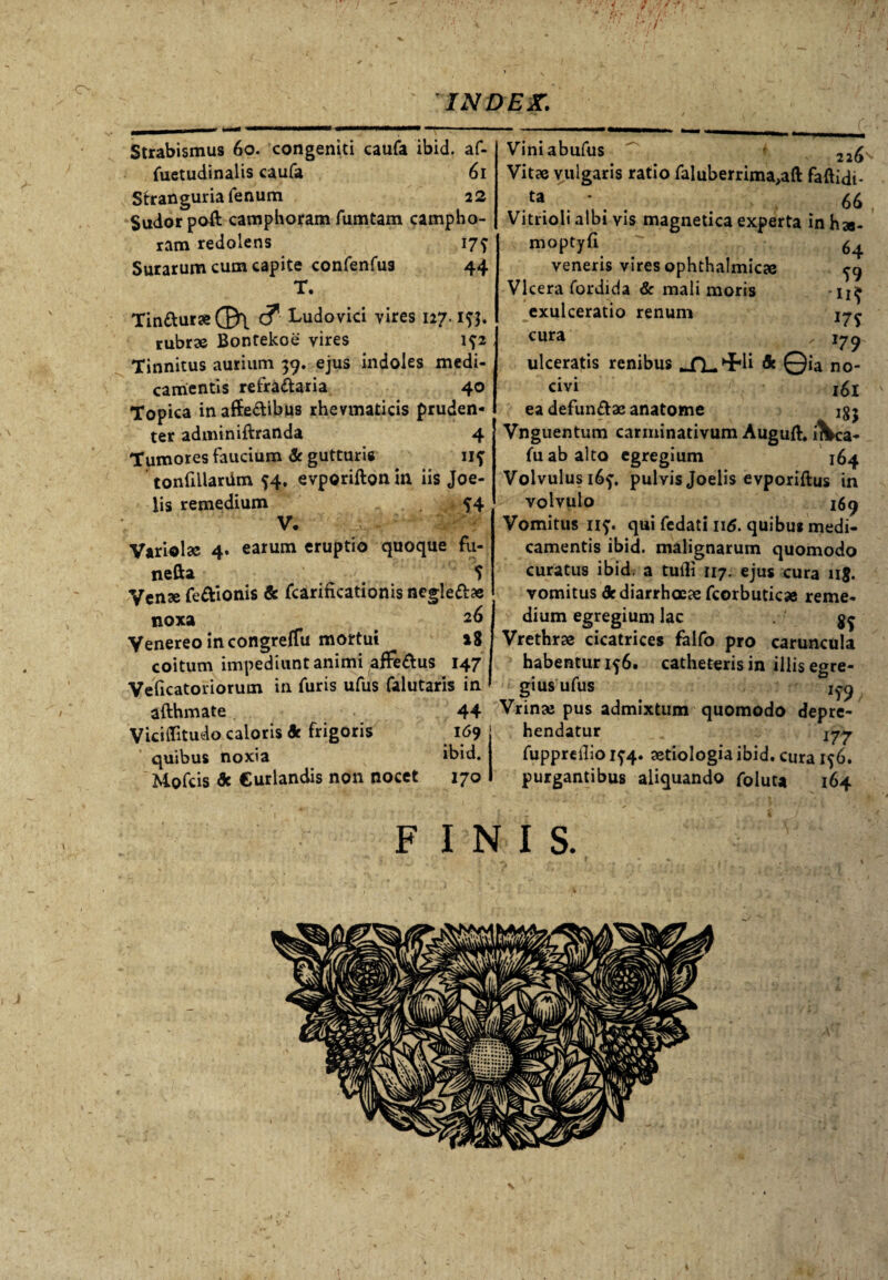 Strabismus 60. congeniti caufa ibid. af- fuetudinalis caufa 61 Stranguria fenum 22 Sudor poft camphoram fumtam campho- ram redolens 17? Surarum cum capite confenfus 44 T. Tinaur«(B\ c? Ludovici vires 127. rubrae Bontekoe vires i?2 Tinnitus aurium 39. ejus indoles medi¬ camentis refractaria 40 Topica inaffe&ibus rhevmaticis pruden¬ ter adminiftranda 4 Tumores faucium & gutturis 11? tonfillardm 54. evporifton in iis Joe- lis remedium ?4 V. Variolsc 4. earum eruptio quoque fu- nefta ? Venae fe&ionis de fcarificationis negleft* noxa 26 Venereo in congreffu mortui »8 coitum impediunt animi afFe&us 147 Veficatoriorum in furis ufus falutaris in afthmate 44 ViciiTitudo caloris de frigoris 169 quibus noxia ibid. Mofcis de Curlandis non nocet 170 Viniabufus 22£ Vitae vulgaris ratio faluberrima^ft faftidi- ta . * 66 Vitrioli albi vis magnetica experta inha- 64 S9 ii? 17? r79 moptyfi veneris vires ophthalmica Vlcera fordida & mali moris exulceratio renum cura ulceratis renibus JfLHRi de Qia no¬ civi 161 ea defunftac anatome igj Vnguentum carminativum Auguft. i\ca- fu ab alto egregium 164 Volvulus i6f. pulvis Joelis evporiftus in volvulo 169 Vomitus nf. qui fedati 116. quibus medi¬ camentis ibid. malignarum quomodo curatus ibid. a tutli 117. ejus cura 11$. vomitus de diarrhoeae fcorbutica reme¬ dium egregium lac gg Vrethra cicatrices falfo pro caruncula habentur if 6. catheteris in iliis egre¬ gius ufus 1^9 Vrina; pus admixtum quomodo depre¬ hendatur jyy fuppreilio 1^4. aetiologia ibid. cura ig 6. purgantibus aliquando foluta 164 FINIS.