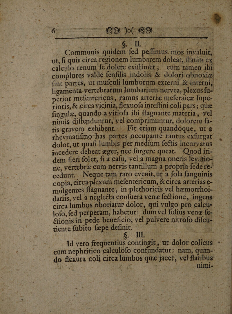 L E complures valde fenfilis indolis &amp; dolori obnoxiz ' perior mefentericus , ramus arterie meferaicz fupe-- rioris, &amp; circa vicinia, flexuofa inteftini coli pars; que fingulz, quindo quels ibi ffagnante materia, vel. enduntur, yel comprimuntur, dolorem fa- - tis gravem exhibent... Fit etiam quandoque, ut a dolor ut quafi lumbis per medium fedtis incarvatus incedere debeat eger, nec furgere queat. Quod iti-.- dem fieri folet, fi a cafu, vel a magna oneris levatio- ne, yertebrz cum neryis tantillum a propria fede re- copià, circa exum rmefentericum, &amp;circa arteriase- - dariis, vel a negle&amp;ta confueta venz feCtione, ingens: circa lumbos oboriatur dolor, qui vulgo pro calcu» . -