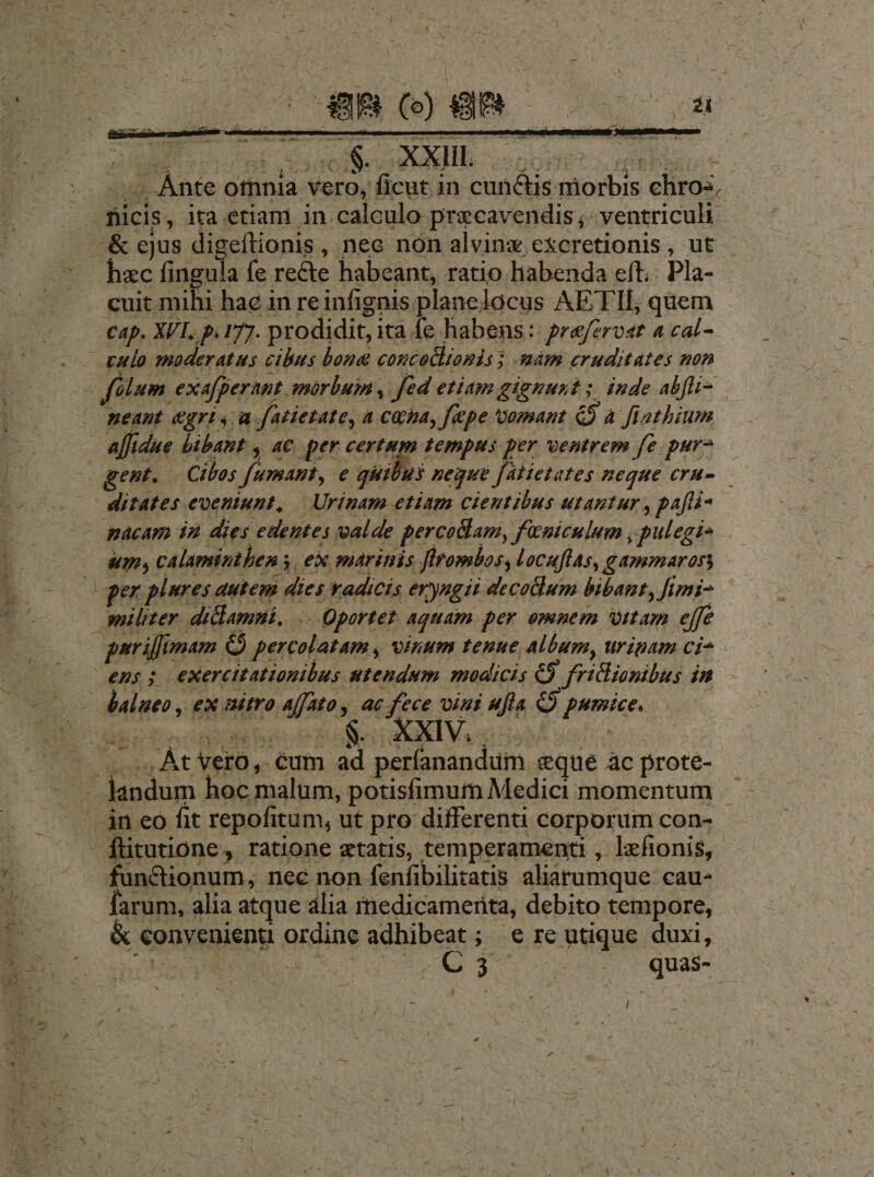 -— nia vero, ficut in cunctis niorbis chros, ficis, ita etiam in calculo pracavendis ;- ventriculi hzc fingula fe recte habeant, ratio habenda eft: Pla- cuit mihi hac in reinfignis planelocus AETII, quem cap. XVI. p.177. prodidit, ita fe habens: praferost 4 cal- meant. &gri y a.fatietate, a Cha, fepe Vomant &) a fiatbium gent. — Cibos fumant, e qiiibus neque [altetates neque era-— ditates eveniunt, | Urinam etiam cieutibus utantur y pafl um, calamintben s, ex maritis firombos, locuflas, gammaross parilumam C percolatam , vinum tenue allum, uripam ci^ ns$ exercitationibus utendum modicis € fricionibus in -4 xad. -— .. At Vero ,. éum ad períanandum sque ac prote- fundionum, nec non fenfibilitatis aliarumque cau- Íarum, alia atque ália rnedicamerita, debito tempore, & convenienu ordine adhibeat; e re utique duxi, OBERE Su O3 quas-
