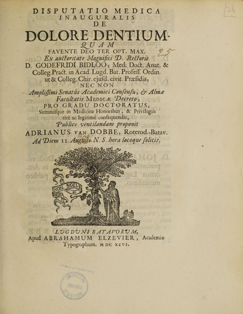 INAUGURALIS DOLORE DENTIUM- SJJ A M FAVENTE DEO TEII OPT. MAX. ? ' Ex au florit at e Magnifici D. Re flor is D. GODEFRIDI BIDLOO, Med. Do£t. Anat. &amp; Colleg.PradE in Acad. Lugd. Bat. Profeff Ordin. ut&amp; Colleg. Chir. ejufd. civit. Prsefidis, NEC NON Amplif]imi Senatus Academici Confenfu, &amp; Almte Facultatis Medicae Decreto, PRO GRADU DOCTORATUS, Summifque in Medicina Honoribus, &amp; Privilegiis rite ac legitime confequendis, Rublice 'ventilandam proponit ADRIANUS van DOBBE, Roterod.-Batav. Ad 'Diem 11. Aqggf&amp;N. S. hora locoo[ue folit is. LVGDVJVI BATAFORVM, Apud ABRAHAMUM ELZEVIER, Academiae Typographum. mdc xcvi.