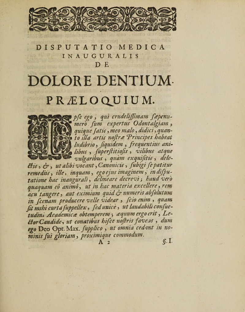 INAUGURALIS D E DOLORE DENTIUM PR^LOQJJIUM. pfe ego , qui crudelijfmam fapenu- mero. fum expertus Odontalgiam , quique Jatis , meo malo, didici, quan¬ to illa artis noftra ‘Principes habeat ludibrio, fiquidem , frequentius ani¬ libus , fuperftitiofis, vilibus atque vulgaribus , quam exquifitis , dele- His, &amp;, ut alibi vocant, Canonicis, fe patitur remediis, ille, inquam, ego ejus imaginem, indifpu- tatione hac inaugurali, delineare decrevi j haud vero quaquam eo animo, /w hac materia excellere, rm tangere , ^ eximium quid &amp; numeris abfolutum in fcenam producere velle videar , y?70 enim , fit mihi curta fuppellex , unice , laudabili confue- tudint Academica obtemperem j a quum ergo erit, Hor Candide, ut conatibus hifce noftr is faveas , iga Deo Opt. Max. fupplico , /» no¬ minis fui gloriam &gt; proximique commodum. A 2 $-1’