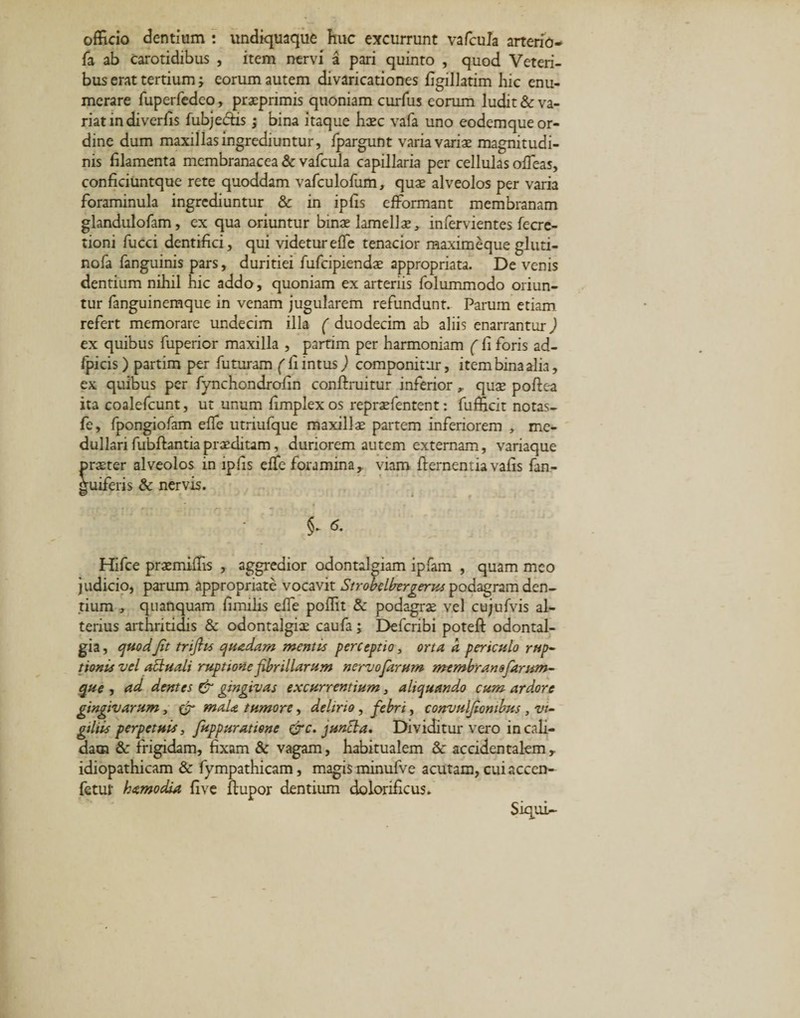 officio dentium : undiquaque huc excurrunt vafcula arterio- fa ab carotidibus , item nervi a pari quinto , quod Veteri¬ bus erat tertium; eorum autem divaricationes figillatim hic enu¬ merare fuperfedc-o, praeprimis quoniam curfus eorum ludit &amp; va¬ riat in diverfis fubjedtis; bina itaque haec vafa uno eodemque or¬ dine dum maxillas ingrediuntur, fpargunt varia varias magnitudi¬ nis filamenta membranacea &amp; vafcula capillaria per cellulas offieas, conficiuntque rete quoddam vafculofum, quae alveolos per varia foraminula ingrediuntur &amp; in ipfis efformant membranam glandulofam, ex qua oriuntur binae lamellx, infervientes fecre- tioni fucci dentifici, qui videtur effe tenacior maximeque gluti- nofa fanguinis pars, duritiei fufcipiendae appropriata. Devenis dentium nihil hic addo, quoniam ex arteriis folummodo oriun¬ tur fanguinemque in venam jugularem refundunt. Parum etiam refert memorare undecim illa ( duodecim ab aliis enarrantur) ex quibus fuperior maxilla , partim per harmoniam (fi foris ad- fpicis ) partim per futuram f fi intus ) componitur, item bina alia, ex quibus per fynchondrofin conftruitur inferior quae poftea ita coalefcunt, ut unum fimplexos repraefentent: fufficit notas- fe, fpongiofam elfe utriufque maxillae partem inferiorem , me¬ dullari fubfhntiapraeditam, duriorem autem externam, variaque praeter alveolos in ipfis effe foramina,, viam ftementia vafis fan- ffuiferis &amp; nervis. i §- &lt;5. Hifce praemiffis , aggredior odontalgiam ipfam , quam meo judicio, parum appropriate vocavit Strobelbergerus podagram den¬ tium , quanquam fimilis effe poffit &amp; podagrae vel cujufvis al¬ terius arthritidis &amp; odontalgiae caufa; Defcribi poteft odontal- gia, quodJit trijhs quadam mentis perceptio, orta a periculo rup¬ tionis vel attuali ruptione fibrillarum n ervo farum membran sfarum- que , ad dentes &amp; gingivas excurrentium, aliquando cum ard.ore gingivarum, &amp; mala tumore, delirio, febri, convulfiombus , vi¬ gilas perpetuis, fuppuratiene &amp;c. junci a. Dividitur vero in cali¬ dam &amp; frigidam, fixam &amp; vagam, habitualem &amp; accidentalem, idiopathicam &amp; fympathicam, magis minufve acutam, cui accen- fetut hamo dia five ftupor dentium dolonficus. Siqui-