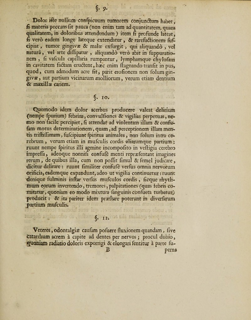 Dolor ifte nullum confpicuum tumorem conjun$um habet, fi materia peccans fit pauca (non enim tam ad quantitatem, quam qualitatem,in doloribus attendendum) item fi profunde lateat, fi vero eadem longe lateque extendatur , &amp; rarefa&amp;ionem fuf- cipiat, tumor gingivae &amp; malae exfurgit , qui aliquando , vel natura, vel arte diflipatur , aliquando vero abit in fuppuratio- nem , fi vafcula capillaria rumpantur, lymphamque chylofam in cavitatem fa&amp;am eru&lt;5tent,haec enim ftagnando tranfit in pus, quod, cum admodum acre fit, parit erofionem non folum gin¬ givae , aut partium vicinarum molliorum, verum etiam dentium &amp; maxillae cariem. §. io. Quomodo idem dolor acerbus producere valeat delirium (nempe fpurium) febrim, convulfiones &amp; vigilias perpetuas, ne¬ mo non facile percipiet, fi attendat ad violentam illam &amp;confu- fam motus determinationem, quam, ad perceptionem illam men¬ tis triftiilimam, fufcipiunt fpiritus animales, non folum intra ce¬ rebrum , verum etiam in mufculis cordis aliarumque partium: ruunt nempe fpiritus illi agmine incompofito in veftigia cerebro imprelfa, adeoque nonnifi confuie menti repraefentant imagines rerum, de quibus illa, cum non poflit fimul &amp;femel judicare, dicitur delirare : ruunt fimiliter confufe verfus omnia nervorum orificia, eademque expandunt, adeo ut vigilia continuetur: ruunt denique fulminis inflar verfus mufculos cordis, ficque rhyth¬ mum eorum invertendo, tremores, palpitationes (quas febris co¬ mitatur, quoniam eo modo mixtura fanguinis confueta turbatur) producit: &amp; ita pariter idem praeftare poterunt in diverfarum jpartium mufculis. §. ii. Veteres, odontalgiae caufam pofuere fluxionem quandam, five Catarrhum acrem a capite ad dentes per nervos ; procul dubio, SUoniam radiatio doloris exporrigi &amp; elongari fentitur a parte fu- B pern*