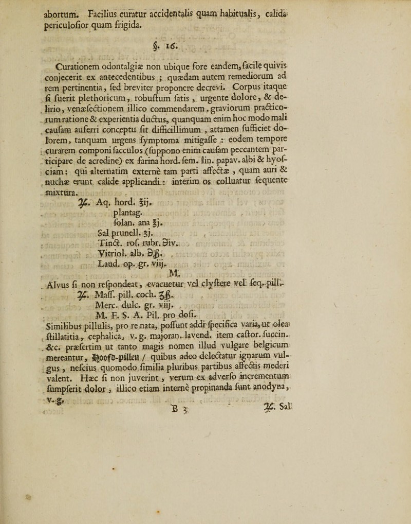 abortum. Facilius curatur accidentalis quam habitualis, calida; periculofior quam frigida. §. 16. Curationem odontalgiae non ubique fore eandem, facile quivis conjecerit ex antecedentibus ; quaedam autem remediorum ad rem pertinentia, fed breviter proponere decrevi. Corpus itaque fi fuerit plethoricum, robuftum fatis , urgente dolore, &amp; de¬ lirio, venaefeftionem illico commendarem, graviorum pradtico- rum ratione &amp; experientia dudtus, quanquam enim hoc modo mali caufam auferri conceptu fit difficillimum , attamen fufficiet do¬ lorem, tanquam urgens fymptoma mitigaffe eodem tempore curarem componi facculos (fuppono enim caufam peccantem par¬ ticipare de acredine) ex farina hord. fem. lin. papav. albi &amp; hyof- ciam: qui alternatim externe tam parti affedte , quam auri &amp; nuchae erunt calide applicandi.: interim os colluatur fequente mixtura. Aq. hord. §ij* plantag. folan. ana §j. Sal prunell. $j. &lt; . Tind. rof. rubr. 3iv. Vitriol. alb. 3$. r Laud. op. gr. viij. , M. Alvus fi non refpondeat, evacuetur vel clyflere vel feq.pilU- MafT. pili. coch. g/g* Mere. dulc. gr. viij. M. F. S. A. Pii. pro dofi. Similibuspijlulis, pro renata, po fiuntaddi lpecifica varia,ut oIea'&gt; ftillatitia, cephalica, v. g. majoran. lavend. item caftor. fuccin. Scc. praefertim ut tanto magis nomen illud vulgare belgicum mereantur, / quibus adeo deledtetur ignarum vul¬ gus , nefeius quomodo fimilia pluribus partibus affedtis mederi valent. Hxc fi non juverint, verum ex adverfo incrementum fiimpferit dolor , illico etiam interne propinanda funt anodyna , Sj'1 ■ '