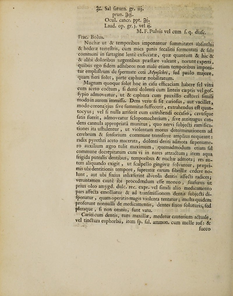 7/1, Sal fatura. gr. iij. prun. Ocul. cancr. ppt. 9j. Laud. op. gr. j. vel ij. M. F. Pulvis vel cum f. q. diafc. Frac. Bolus. Nuchas ut &amp; temporibus imponantur fummitates abfinthii &amp; hederae terreftris, cum mica panis fecalitii fermentati &amp; fale communi in fartagine lente exficcatas, quae quantum &amp; hic &amp;' &amp; alibi doloribus urgentibus praeftare valeant, norunt experti, quibus ego fidem adhibeo: non male etiam temporibus imponi¬ tur emplaftrum de fpermate ceti Afynjichti, fed paulo majore, quam fieri folet, parte caphurae nobilitatum. Magnam quoque folet hoc in cafu efficaciam habere fel vitri cum aceto codum, fi denti dolenti cum linteis carptis vel <*of- fypio admoveatur, ut &amp; caphura cum pauxillo caftorei fimili modo in aurem immiffa. Dens vero fi fit cariofus, aut vacillet, modocorona ejus five fummitas fuffecerit, extrahendus eftquan- tocyus; vel fi nulla arriferit eum extrahendi occafio , cavufque fatis fueiit, admoveatur fclopomachenum, live antitragus can¬ dens cannula appropriata munitus, quo nervi fubjedi ramifica- tiones ita uftulentur, ut violentam motus determinationem ad cerebrum &amp; fenforium commune transferre amplius nequeant: radix pyrethri aceto macerata, dolenti denti admota fiepenume- 10 auxilium asgro tulit maximum, quemadmodum etiam fal commune decrepitatum cum vi in nares attradum; item aqua frigida putealis dentibus, temporibus &amp;c nuchas admota; res au¬ tem aliquando exigit, ut fcalpello gingivas folvantur, pramri- mis ubi dentitionis tempore , fupremas earum fibrillae cedere no¬ lunt, aut ubi fixius inhasferint alveolis dentis affedi radices; veruntamen caute ibi procedendum effe moneo , fuafurus ut prius oleo amygd. dulc. rec. expr. vel fimili alio medicamento pars afteda emolliatur &amp; ad tranfmiffionem dentis fubjedi di- fponatur , quam operatio magis violenta tentatur; multa quidem proferunt nonnulli de medicamentis, dentes fixos foluturis, fed pleraque, fi non omnia, funt vana. Cariei cum dentis, tum maxillas, medetur cauterium aduale, vel tindura euphorbii, item fp. fal, ammon, cum meile rof: &amp; fucco
