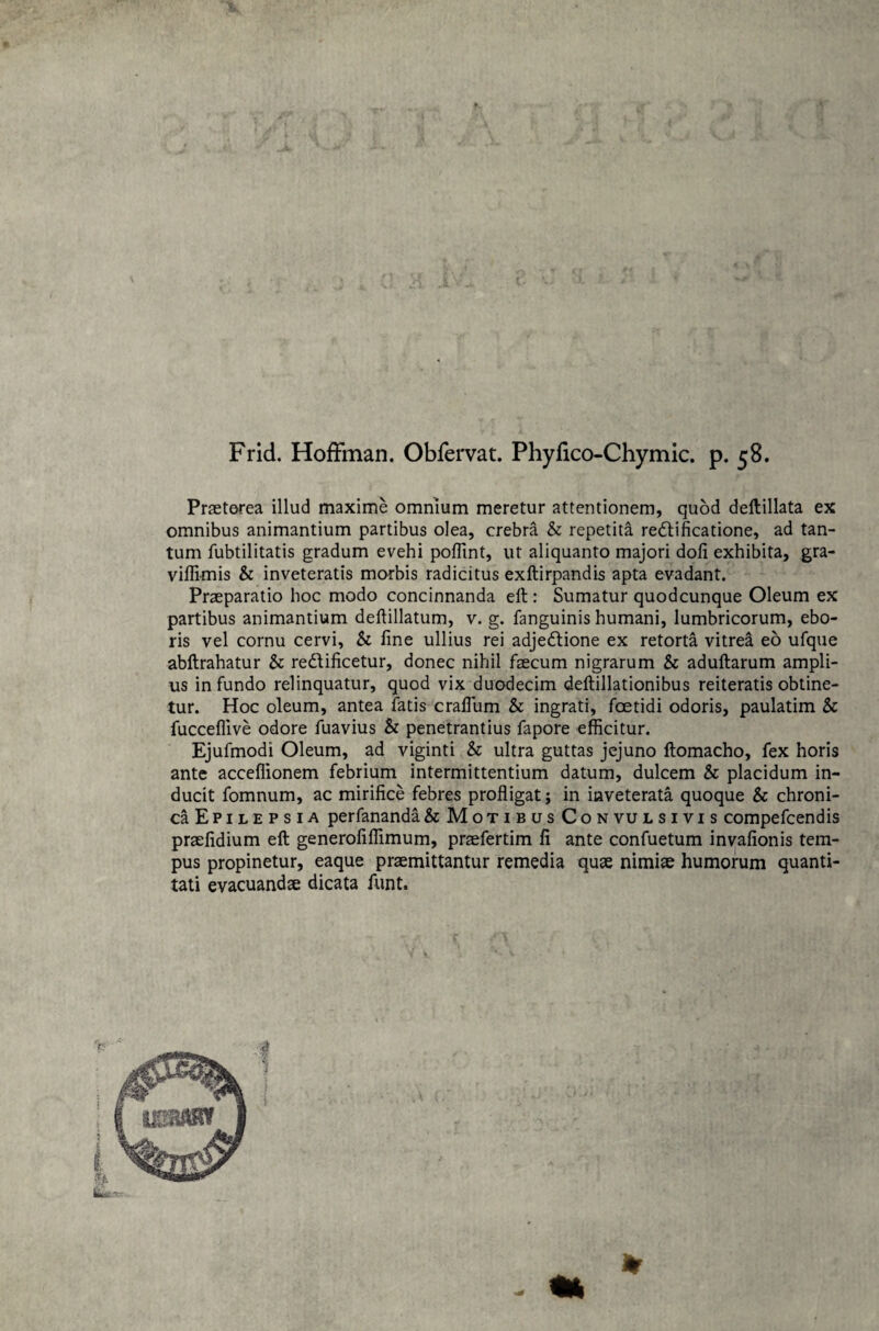 Frid. Hoffman. Obfervat. Phyfico-Chymic. p. 58. Praeterea illud maxime omnium meretur attentionem, quod deftillata ex omnibus animantium partibus olea, crebra & repetita redfificatione, ad tan¬ tum fubtilitatis gradum evehi poffint, ut aliquanto majori doli exhibita, gra- viffimis & inveteratis morbis radicitus exftirpandis apta evadant. Praeparatio hoc modo concinnanda elt: Sumatur quodcunque Oleum ex partibus animantium deftillatum, v. g. fanguinis humani, lumbricorum, ebo- ris vel cornu cervi, & fine ullius rei adjedtione ex retorta vitrea eo ufque abftrahatur & redfificetur, donec nihil faecum nigrarum & adultarum ampli¬ us infundo relinquatur, quod vix duodecim deftillationibus reiteratis obtine¬ tur. Hoc oleum, antea fatis craflum & ingrati, foetidi odoris, paulatim & fucceflive odore fuavius & penetrantius fapore efficitur. Ejufmodi Oleum, ad viginti & ultra guttas jejuno ftomacho, fex horis ante acceffionem febrium intermittentium datum, dulcem & placidum in¬ ducit fomnum, ac mirifice febres profligat; in inveterata quoque & chroni¬ ca Epilepsia perfananda &MotibusConvulsivis compefcendis praefidium eft generofiffimum, praefertim fi ante confuetum invafionis tem¬ pus propinetur, eaque praemittantur remedia quae nimiae humorum quanti¬ tati evacuandae dicata funt. *