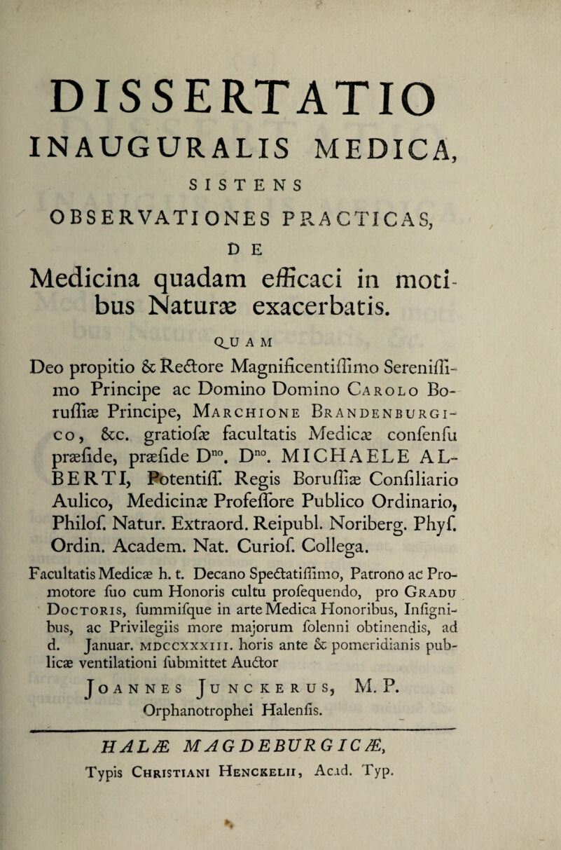 INAUGURALIS MEDICA, SISTENS OBSERVATIONES PRACTICAS, D E Medicina quadam efficaci in moti¬ bus Naturae exacerbatis. Q_U A M Deo propitio & Re&ore Magnificentiffimo Serenifli- mo Principe ac Domino Domino Carolo Bo- ruffiae Principe, Marchione Brandenburgi- co, 6cc. gratioBe facultatis Medica: confenfu praefide, praelide Dno. Dno. MICHAELE AL¬ BE RTI, Potentiff Regis Boruflias Confiliario Aulico, Medicina Profeffore Publico Ordinario, Philof. Natur. Extraord. Reipubl. Noriberg. Phyf. Ordin. Academ. Nat. Curiof. Collega. Facultatis Medicae h. t. Decano Spedtatifiimo, Patrono ac Pro- motore fuo cum Honoris cultu profequendo, pro Gradu Doctoris, fummifque in arte Medica PXonoribus, Infigni- bus, ac Privilegiis more majorum folenni obtinendis, ad d. Januar. mdccxxxiii. horis ante pomeridianis pub¬ licae ventilationi fubmittet Audtor JoANNES JUNCKERUS, M. P. Orphanotrophei Halends. HAL/E MAGDEBURGIC/E, Typis Christiani Henckelii, Ac.id. Typ.