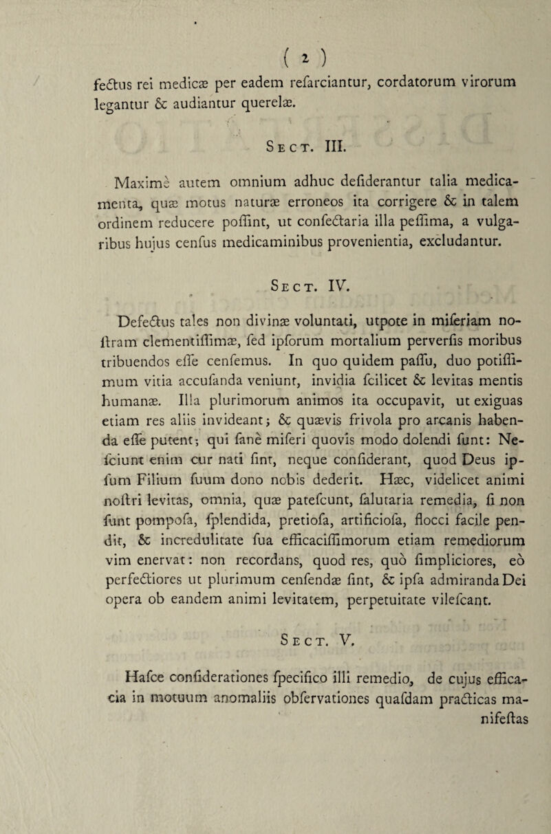 fedtus rei medies per eadem refarciantur, cordatorum virorum legantur & audiantur querelae. \ 1 • ( S E C T. III. Maxime autem omnium adhuc defiderantur talia medica¬ menta, qus motus naturs erroneos ita corrigere & in talem ordinem reducere poffint, ut confe&aria illa peffima, a vulga¬ ribus hujus cenfus medicaminibus provenientia, excludantur. S e c t. IV. m Defedtus tales non divinae voluntati, utpote in miferiam no- ilram clementiffims, fed ipforum mortalium perverfls moribus tribuendos eflfe cenfemus. In quo quidem paflu, duo potifli- mum vitia accufanda veniunt, invidia fcilicet & levitas mentis humans. Ilia plurimorum animos ita occupavit, ut exiguas etiam res aliis invideant; & qusvis frivola pro arcanis haben¬ da efle putent; qui lane miferi quovis modo dolendi funt: Ne- fciunt enim cur nati fint, neque conflderant, quod Deus ip- fum Filium fuum dono nobis dederit. Hsc, videlicet animi noftri levitas, omnia, qus patefeunt, (alutaria remedia, fl non funt pompofa, fplendida, pretiofa, artificiofa, flocci facile pen¬ dit, & incredulitate fua efficaciffimorum etiam remediorum vim enervat: non recordans, quod res, quo fimpliciores, eo perfediores ut plurimum cenfends fint, & ipfa admiranda Dei opera ob eandem animi levitatem, perpetuitate vilefeant. S e c t. V. Hafce conflderationes fpecifico illi remedio, de cujus effica¬ cia in motuum anomaliis obfervationes quafdam pra&icas ma- nifeftas