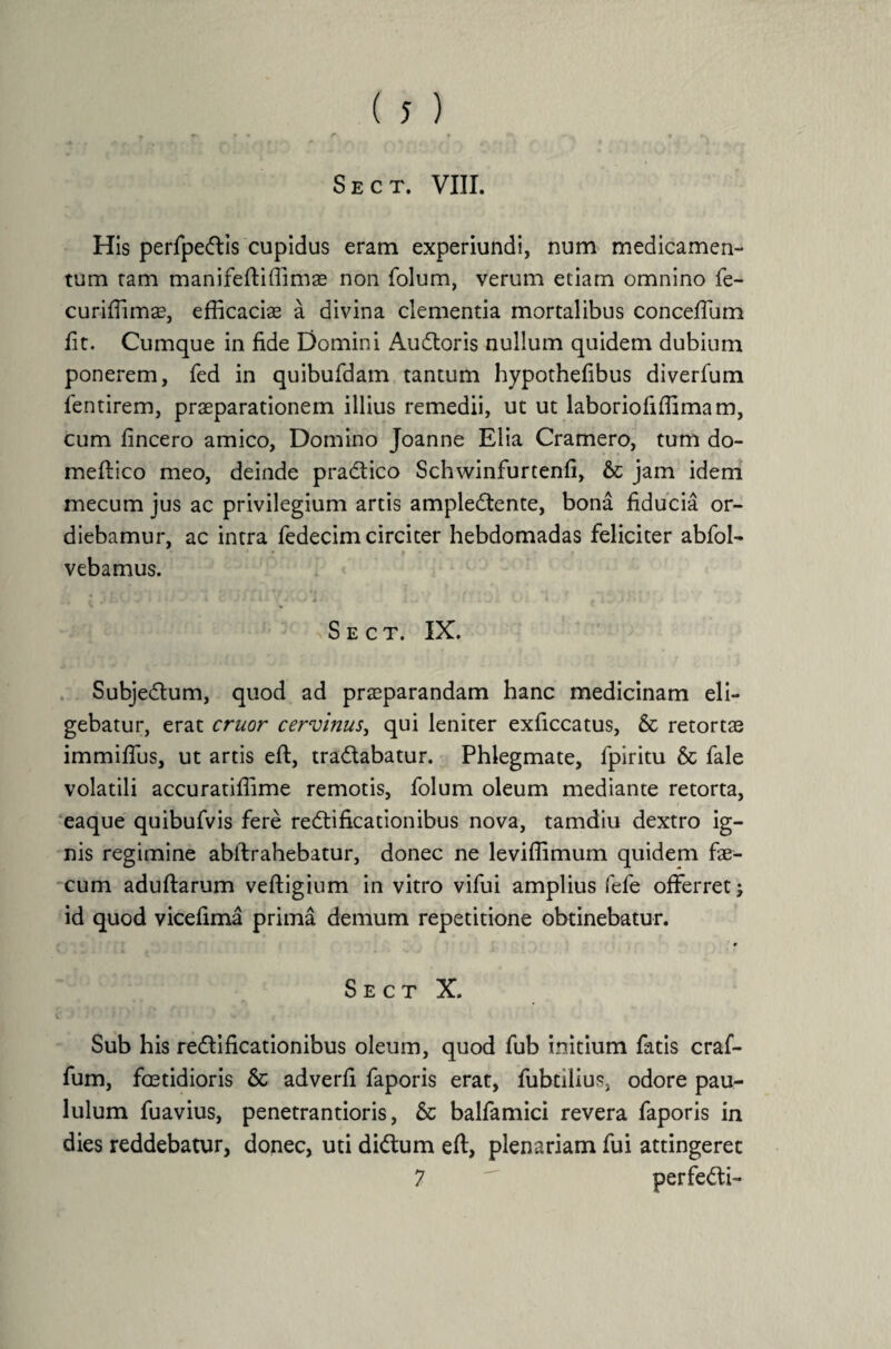 » « » • r % •*> ,v _ • r Sect. VIII. His perfpeftis cupidus eram experiundi, num medicamen¬ tum tam manifeftiffimae non folum, verum etiam omnino fe- curiffimae, efficacias a divina clementia mortalibus conceffum fit. Cumque in fide Domini Auctoris nullum quidem dubium ponerem, fed in quibufdam tantum hypothefibus diverfum fentirem, praeparationem illius remedii, ut ut laboriofiffimam, cum fincero amico, Domino Joanne Elia Cramero, tum do- meftico meo, deinde pradtico Schwinfurtenfi, & jam idem mecum jus ac privilegium artis ampledtente, bona fiducia or¬ diebamur, ac intra fedecim circiter hebdomadas feliciter abfol- vebamus. Sect. IX. Subje<5tum, quod ad praeparandam hanc medicinam eli¬ gebatur, erat eruor cervinus, qui leniter exficcatus, & retortas immiffus, ut artis eft, tra&abatur. Phlegmate, fpiritu & fale volatili accuratiffime remotis, folum oleum mediante retorta, eaque quibufvis fere redtificationibus nova, tamdiu dextro ig¬ nis regimine abllrahebatur, donec ne leviffimum quidem fae¬ cum adultarum veftigium in vitro vifui amplius fefe offerret j id quod vicefima prima demum repetitione obtinebatur. S e c t X. C ■' 1 } ' ’ ‘ - 1 ' ■ ‘ ■ f Sub his reftificationibus oleum, quod fub initium fatis craf- fum, foetidioris & adverfi faporis erat, fubtilius, odore pau¬ lulum fuavius, penetrantioris, & balfamici revera faporis in dies reddebatur, donec, uti di<ffum eft, plenariam fui attingeret 7  perfe&i-