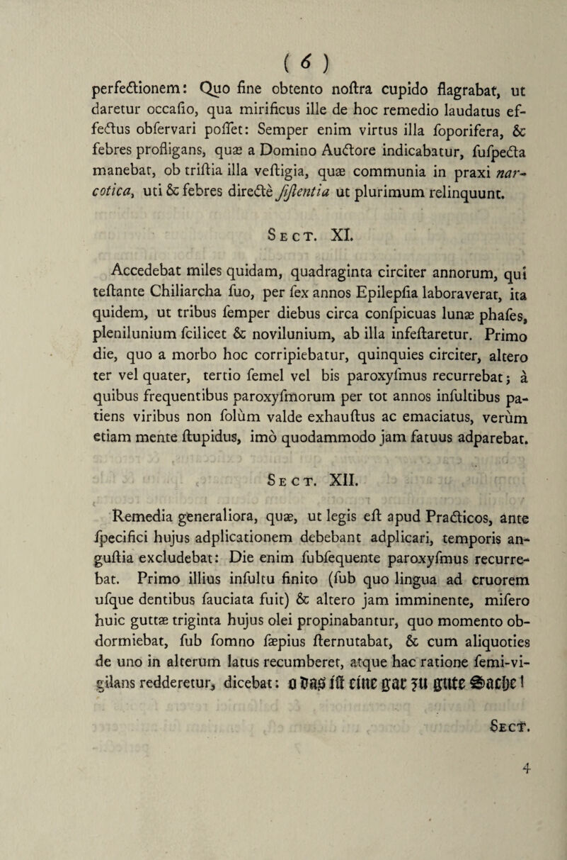 perfedtionem: Quo fine obtento noftra cupido flagrabat, ut daretur occafio, qua mirificus ille de hoc remedio laudatus ef- fedtus obfervari poflet: Semper enim virtus illa foporifera, 6c febres profligans, quas a Domino Au&ore indicabatur, fufpedta manebat, ob triflia illa vefligia, quae communia in praxi nar~ cotica, uti & febres diredte fiftentia ut plurimum relinquunt. Sect. XI. Accedebat miles quidam, quadraginta circiter annorum, qui teftante Chiliarcha fuo, per fex annos Epilepfia laboraverat, ita quidem, ut tribus femper diebus circa confpicuas lunae phafes, plenilunium fcilicet & novilunium, ab illa infeftaretur. Primo die, quo a morbo hoc corripiebatur, quinquies circiter, altero ter vel quater, tertio femel vel bis paroxylmus recurrebat j a quibus frequentibus paroxyfmorum per tot annos infultibus pa¬ tiens viribus non folum valde exhauftus ac emaciatus, verum etiam mente flupidus, imo quodammodo jam fatuus adparebat. c Sect. XII. Remedia generaliora, quae, ut legis efl: apud Pradticos, ante fpecifici hujus adplicationem debebant adplicari, temporis an- guftia excludebat: Die enim fubfequente paroxyfmus recurre¬ bat. Primo illius infultu finito (fub quo lingua ad cruorem ufque dentibus fauciata fuit) & altero jam imminente, mifero huic guttae triginta hujus olei propinabantur, quo momento ob¬ dormiebat, fub fomno faepius flernutabat, & cum aliquoties de uno in alterum latus recumberet, atque hac ratione femi-vi- gilans redderetur, dicebat: 0 fcng jft Ctlte gai* ?tt gltte €)flCDC! Sec'1' . 4