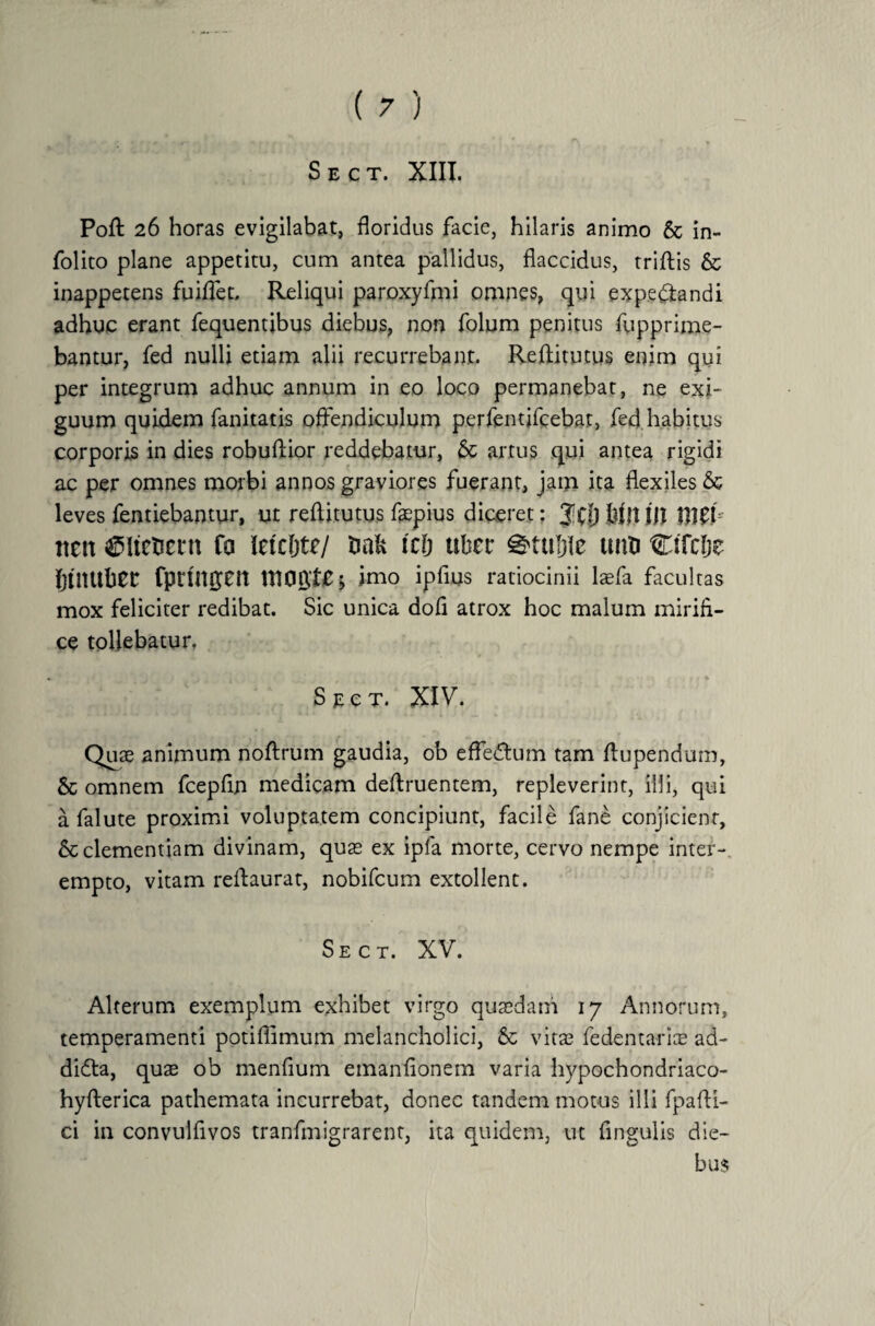Sect. XIII. Poft 26 horas evigilabat, floridus facie, hilaris animo 8c in- folito plane appetitu, cum antea pallidus, flaccidus, triftis & inappetens fuiffet. Reliqui paroxyfmi omnes, qui expe&andi adhuc erant fequentibus diebus, non folum penitus fupprime- bantur, fed nulli etiam alii recurrebant. Reftitutus enim qui per integrum adhuc annum in eo loco permanebat, ne exi¬ guum quidem fanitatis offendiculum perfentifcebat, fed habitus corporis in dies robuftior reddebatur, & artus qui antea rigidi ac per omnes morbi annos graviores fuerant, jam ita flexiles & leves fentiebantur, ut reflitutus fepius diceret; Jff) hilt j|t nen ^Itefcetn fo letcfjte/ tmfc tc& uber uitu Ctfclje IjUUtbeC fprinpit UlOgtl; imo ipfius ratiocinii laefa facultas mox feliciter redibat. Sic unica dofl atrox hoc malum mirifi¬ ce tollebatur, Sect. XIV. Quae animum noftrum gaudia, ob efferum tam flupendum, 8c omnem fcepfln medicam deftruentem, repleverint, illi, qui a falute proximi voluptatem concipiunt, facile fane conjicient, & clementiam divinam, quae ex ipfa morte, cervo nempe inter¬ empto, vitam reftaurat, nobifcum extollent. Sect. XV. Alterum exemplum exhibet virgo quaedam 17 Annorum, temperamenti potiffimum melancholici, 8c vitae fedentarice ad- didta, quae ob menfium emanflonem varia hypochondriaco- hyfterica pathemata incurrebat, donec tandem motus illi fpafti- ci in convulfivos tranfmigrarent, ita quidem, ut Angulis die¬ bus