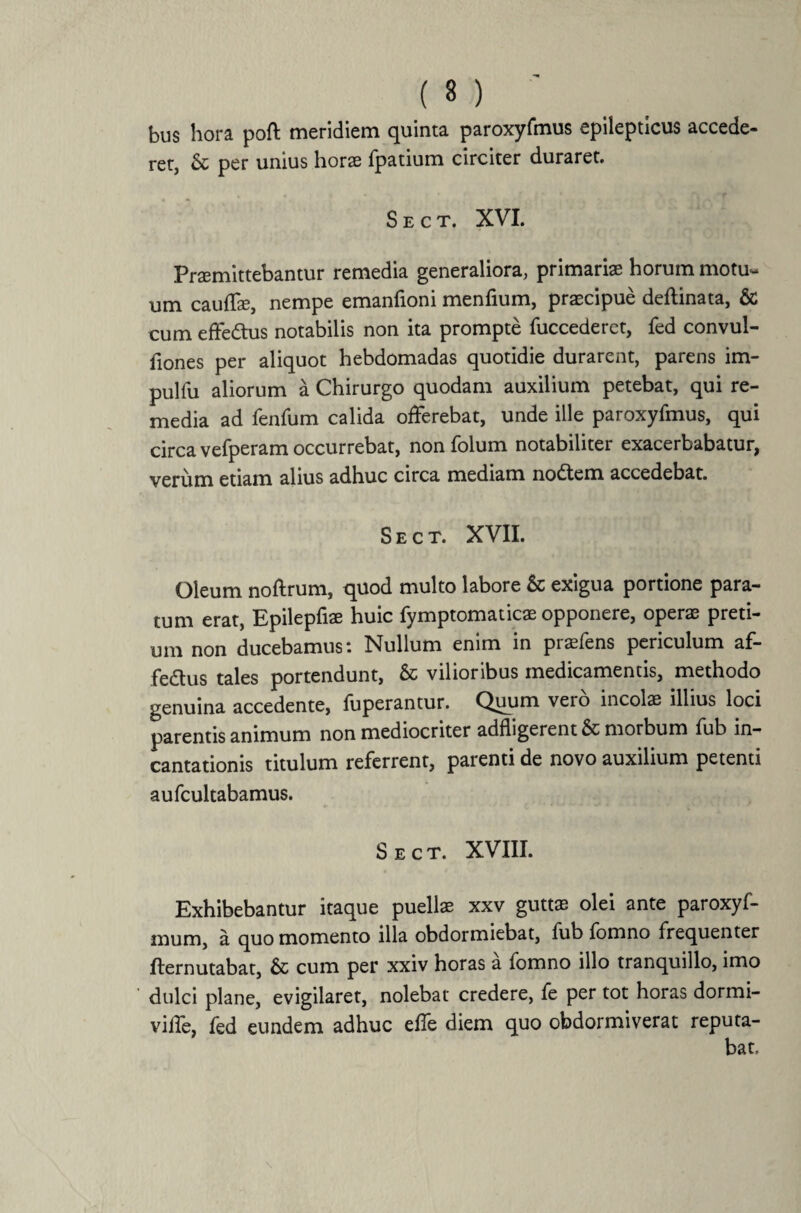 bus hora poft meridiem quinta paroxyfmus epilepticus accede¬ ret, & per unius horas fpatium circiter duraret. S E C T. XVI. Promittebantur remedia generaliora, primariae horum motu~ um cauffo, nempe emanfioni menfium, praecipue deftinata, & cum effedtus notabilis non ita prompte fuccederet, fed convul- fiones per aliquot hebdomadas quotidie durarent, parens im- pulfu aliorum a Chirurgo quodam auxilium petebat, qui re¬ media ad fenfum calida offerebat, unde ille paroxyfmus, qui circa vefperam occurrebat, non folum notabiliter exacerbabatur, verum etiam alius adhuc circa mediam no£tem accedebat. Sect. XVII. Oleum noftrum, quod multo labore & exigua portione para¬ tum erat, Epilepfio huic fymptomatico opponere, opero preti¬ um non ducebamus: Nullum enim in profens periculum af- fedus tales portendunt, & vilioribus medicamentis, methodo genuina accedente, luperantur. Quum vero incolo illius loci parentis animum non mediocriter adfligerent & morbum fub in¬ cantationis titulum referrent, parenti de novo auxilium petenti aufcultabamus. Sect. XVIII. Exhibebantur itaque puello xxv gutto olei ante paroxyf- mum, a quo momento illa obdormiebat, fub fomno frequenter fternutabat, & cum per xxiv horas a fomno illo tranquillo, imo dulci plane, evigilaret, nolebat credere, fe per tot horas dormi- viffe, fed eundem adhuc effe diem quo obdormiverat reputa-