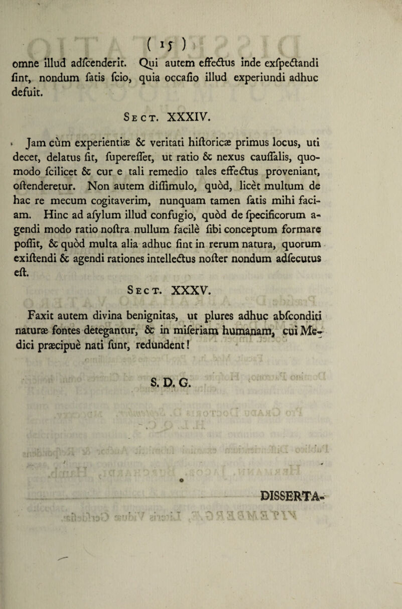 ( ) omne Illud adfcenderit. Qui autem effe&us inde exfpe&andi fint, nondum fatis fcio, quia occafio illud experiundi adhuc defuit. Sect. XXXIV. * Jam cum experientiae Sc veritati hiftoricae primus locus, uti decet, delatus lit, fuperelfet, ut ratio 6c nexus caudalis, quo¬ modo fcilicet & cur e tali remedio tales efFeCtus proveniant, offenderetur. Non autem diflimulo, quod, licet multum de hac re mecum cogitaverim, nunquam tamen fatis mihi faci¬ am. Hinc ad afylum illud confugio, quod de fpecificorum a- gendi modo ratio noftra nullum facile fibi conceptum formare poflit, & quod multa alia adhuc fint in rerum natura, quorum exiftendi & agendi rationes intellectus nofter nondum adfecutus eft. Sect. XXXV. Faxit autem divina benignitas, ut plures adhuc abfconditi natur® fontes detegantur, & in miferiam humanam, cui Me¬ dici prascipue nati funr, redundent! S. D. G. e DISSERTA-