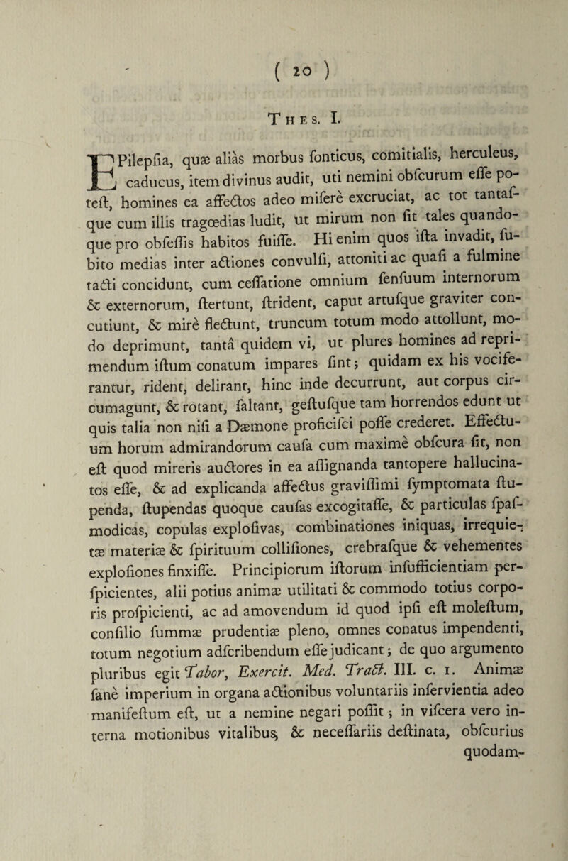 ( 10 ) T H E S. I. EPilepfla, quae alias morbus fonticus, comitialis, herculeus, caducus, item divinus audit, uti nemini obfcurum ede po- teft, homines ea affectos adeo mifere excruciat, ac tot tanta que cum illis tragoedias ludit, ut mirum non fit tales quando¬ que pro obfeflis habitos fuiflfe. Hi enim quos ifta invadit, fu- bito medias inter aCtiones convulfi, attoniti ac quafi a fulmine tadfi concidunt, cum ceflatione omnium fenfuum internorum & externorum, ftertunt, ftrident, caput artufque graviter con¬ cutiunt, & mire fleCtunt, truncum totum modo attollunt, mo¬ do deprimunt, tanta quidem vi, ut plures homines ad repii- mendum illum conatum impares flnt j quidam ex his vocife¬ rantur, rident, delirant, hinc inde decurrunt, aut corpus cir¬ cumagunt, & rotant, faltant, geftufque tam horrendos edunt ut quis talia non nili a Daemone proficifci pofle crederet. Effedtu- um horum admirandorum caufa cum maxime obfcura fit, non eft quod mireris auCtores in ea aflignanda tantopere hallucina- tos e fle, & ad explicanda affedus graviflimi fymptomata ftu- penda, ftupendas quoque caufas excogitafle, & particulas fpaf- modicas, copulas explofivas, combinationes iniquas, irrequie¬ tae materiae & fpirituum colliflones, crebrafque & vehementes explofiones finxifle. Principiorum iftorum infufficientiam per- fpicientes, alii potius animae utilitati & commodo totius corpo¬ ris profpicienti, ac ad amovendum id quod ipfl eft moleftum, confllio fummae prudentiae pleno, omnes conatus impendenti, totum negotium adfcribendum eflejudicant j de quo argumento pluribus egit cTabor, Exercit. Med. Tratt. III. c. i. Animae fane imperium in organa actionibus voluntariis infervientia adeo manifeftum eft, ut a nemine negari poflit; in vifcera vero in¬ terna motionibus vitalibus, & neceflariis deftinata, obfcurius quodam-