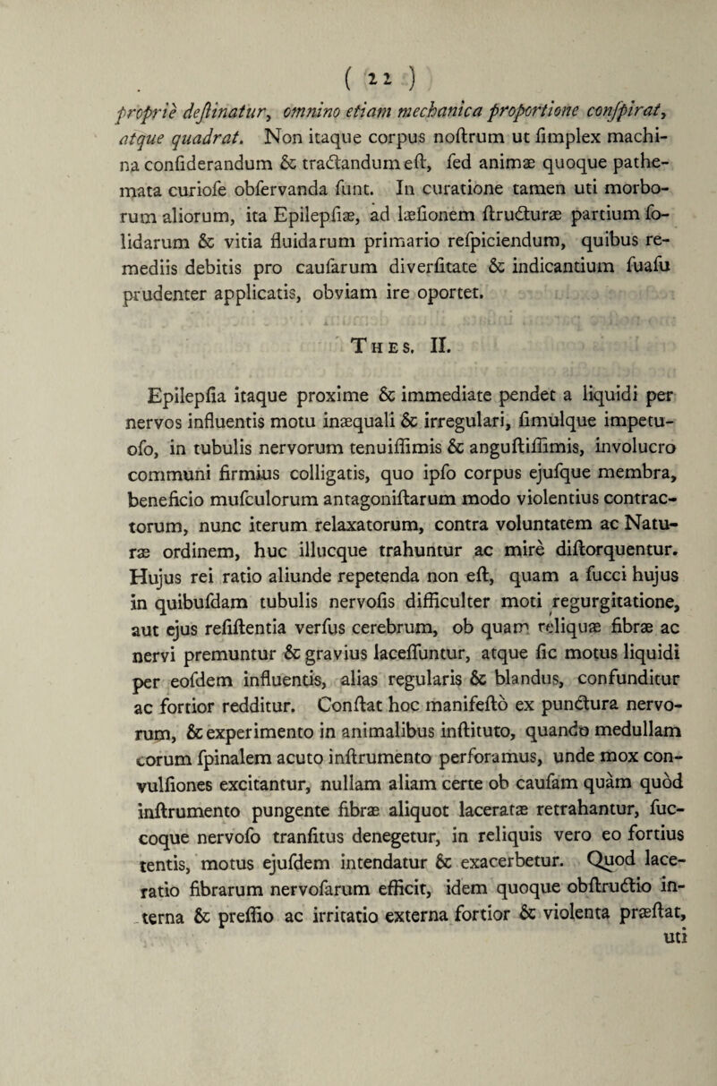 ( 11 ) froprie dejiinatur, omnino etiam mechanica proportione confpiraty atque quadrat. Non itaque corpus noftrum ut fimplex machi¬ na confiderandum & tradtandum eft, fed animas quoque pathe- mata curiofe obfervanda funt. In curatione tamen uti morbo¬ rum aliorum, ita Epilepfiae, ad laefionem ftrudturas partium fo- lidarum & vitia fluidarum primario refpiciendum, quibus re¬ mediis debitis pro caufarum diverfltate & indicandum fuafu prudenter applicatis, obviam ire oportet. T H E S. II. Epilepfia itaque proxime & immediate pendet a liquidi per nervos influentis motu inaequali & irregulari, fimulque impetu- ofo, in tubulis nervorum tenuiflimis & anguftiffimis, involucro communi firmius colligatis, quo ipfo corpus ejufque membra, beneficio mufculorum antagoniftarum modo violentius contrac¬ torum, nunc iterum relaxatorum, contra voluntatem ac Natu¬ ras ordinem, huc illucque trahuntur ac mire diftorquentur. Hujus rei ratio aliunde repetenda non eft, quam a fucci hujus in quibufdam tubulis nervofis difficulter moti regurgitatione, aut ejus refiflentia verfus cerebrum, ob quam reliquae fibrae ac nervi premuntur & gravius lacefluntur, atque fic motus liquidi per eofdem influends, alias regularis & blandus, confunditur ac fortior redditur. Confiat hoc manifefto ex pundtura nervo¬ rum, & experimento in animalibus inftituto, quando medullam eorum fpinalem acuto inftrumento perforamus, unde mox con- vulfiones excitantur, nullam aliam certe ob caufam quam quod inftrumento pungente fibrae aliquot laceratae retrahantur, fuc- coque nervofo tranfitus denegetur, in reliquis vero eo fortius tentis, motus ejufdem intendatur 6c exacerbetur. Quod lace¬ ratio fibrarum nervofarum efficit, idem quoque obftrudtio in- - terna & preffio ac irritatio externa fortior & violenta praeftat, uti