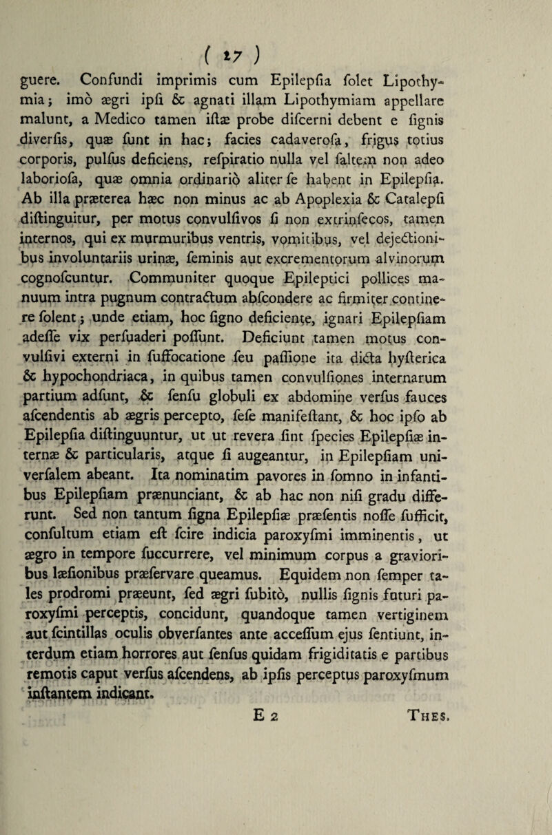 ( *7 ) guere. Confundi imprimis cum Epilepfia folet Lipothy- mia; imo aegri ipfi & agnati illam Lipothymiam appellare malunt, a Medico tamen iftae probe difcerni debent e fignis diverfis, quas funt in hac; facies cadaverofa, frigus totius corporis, pulfus deficiens, refpiratio nulla vel faltem non adeo laboriofa, quas omnia ordinario aliter fe habent in Epilepfia. Ab illa praeterea haec non minus ac ab Apoplexia Sc Catalepfi diftinguitur, per motus convulfivos fi non extriofecos, tamen internos, qui ex murmuribus ventris, vomitibus, vel dejectioni¬ bus involuntariis urinae, feminis aut excrementorum alvinorum cognofcuntur. Communiter quoque Epileptici pollices ma¬ nuum intra pugnum contraCtum abfcondere ac firmiter contine¬ re folent; unde etiam, hoc figno deficiente, ignari Epilepfiam adefie vix perfuaderi pofiunt. Deficiunt tamen motus con- vulfivi externi in fuffocatione feu paflione ita diCta hyfterica & hypochondriaca, in quibus tamen convulfiones internarum partium adfunt, & fenfu globuli ex abdomine verfus fauces afcendentis ab asgris percepto, fefe manifeftant, 6c hoc ipfo ab Epilepfia diftinguuntur, ut ut revera fint fpecies Epilepfiae in¬ ternas & particularis, atque fi augeantur, in Epilepfiam uni- verfalem abeant. Ita nominatim pavores in fomno in infanti¬ bus Epilepfiam praenunciant, & ab hac non nifi gradu diffe¬ runt. Sed non tantum figna Epilepfiae praefentis nofle fufficit, confultum etiam efi: fcire indicia paroxyfmi imminentis, ut aegro in tempore fuccurrere, vel minimum corpus a graviori¬ bus laefionibus praefervare queamus. Equidem non femper ta¬ les prodromi praeeunt, fed aegri fubito, nullis fignis futuri pa¬ roxyfmi perceptis, concidunt, quandoque tamen vertiginem aut fcintillas oculis obverfantes ante accefium ejus fentiunt, in¬ terdum etiam horrores aut fenfus quidam frigiditatis e partibus remotis caput verfus afcendens, ab ipfis perceptus paroxyfmum inflantem indicant. E 2 Thes.