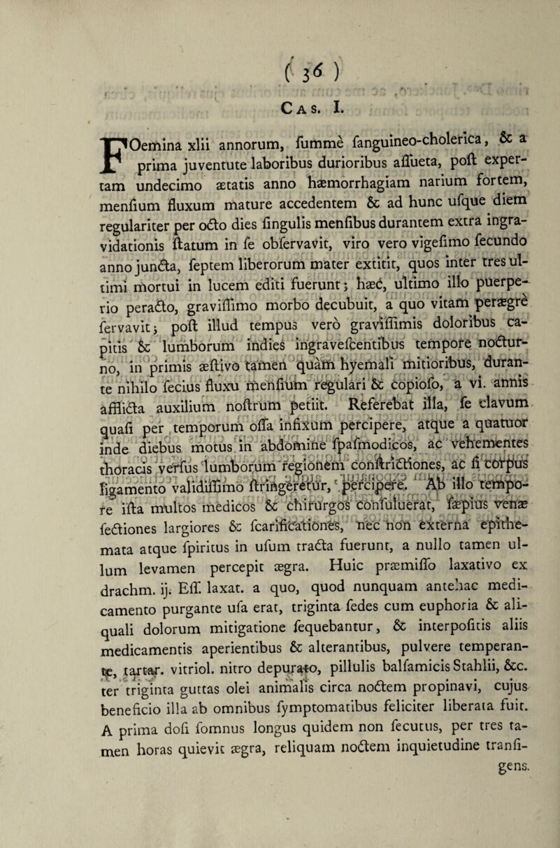 h* ) C A S. I. FOemina xlii annorum, fumme fanguineo-cholerica, & a prima juventute laboribus durioribus aflueta, poft exper¬ tam undecimo aetatis anno haemorrhagiam narium fortem, menfium fluxum mature accedentem & ad hunc ufque diem regulariter per odo dies Angulis menfibus durantem extra mgra- vidationis ftatum in fe obfervavit, viro vero vigefimo fecundo annojunda, feptem liberorum mater extitit, quos inter tres ul¬ timi mortui in lucem editi fuerunt; haed, ultimo illo puerpe¬ rio perado, graviflimo morbo decubuit, a quo vitam peregre fervavitj pofl illud tempus vero gravlflimis doloribus ca¬ pitis 5c lumborum indies ingravefcentibus tempore nodur- no, in primis aeftivo tamen quam hyemali mitioribus, duran¬ te nihilo ferius fluxu menfium regulari & Copiofo, a vi. annis afflida auxilium noftrum petiit. Referebat illa, fe clavum quafi per temporum offa infixum percipere, atque a quatuor inde diebus motus in abdomine fpafmodicos, ac vehementes thoracis'veVfiis lumborum regionem conAridiones, ac fi 'corpus ligamento validiflamo ftringeretur, percipere. Ab illo tempo¬ re i fla multos medicos 5c chirurgos confuluerar, fepius venae fediones largiores & fcarifiCationCs, nec non externa epithe¬ mata atque fpiritus in ufum trada fuerunt, a nullo tamen ul¬ lum levamen percepit aegra. Huic prsemiffo laxativo ex drachm. ij. Eff. laxat, a quo, quod nunquam antehac medi¬ camento purgante ula erat, triginta fedes cum euphoria & ali- quali dolorum mitigatione fequebantur, & interpofitis aliis medicamentis aperientibus & alterantibus, pulvere temperan¬ de, tartar. vitriol. nitro depurato, pillulis balfamicis Stahlii, &c. ter triginta guttas olei animalis circa nodem propinavi, cujus beneficio illa ab omnibus fymptomatibus feliciter liberata fuit. A prima dofi fomnus longus quidem non fecutus, per tres ta¬ men horas quievit aegra, reliquam nodem inquietudine tranfi- gens.