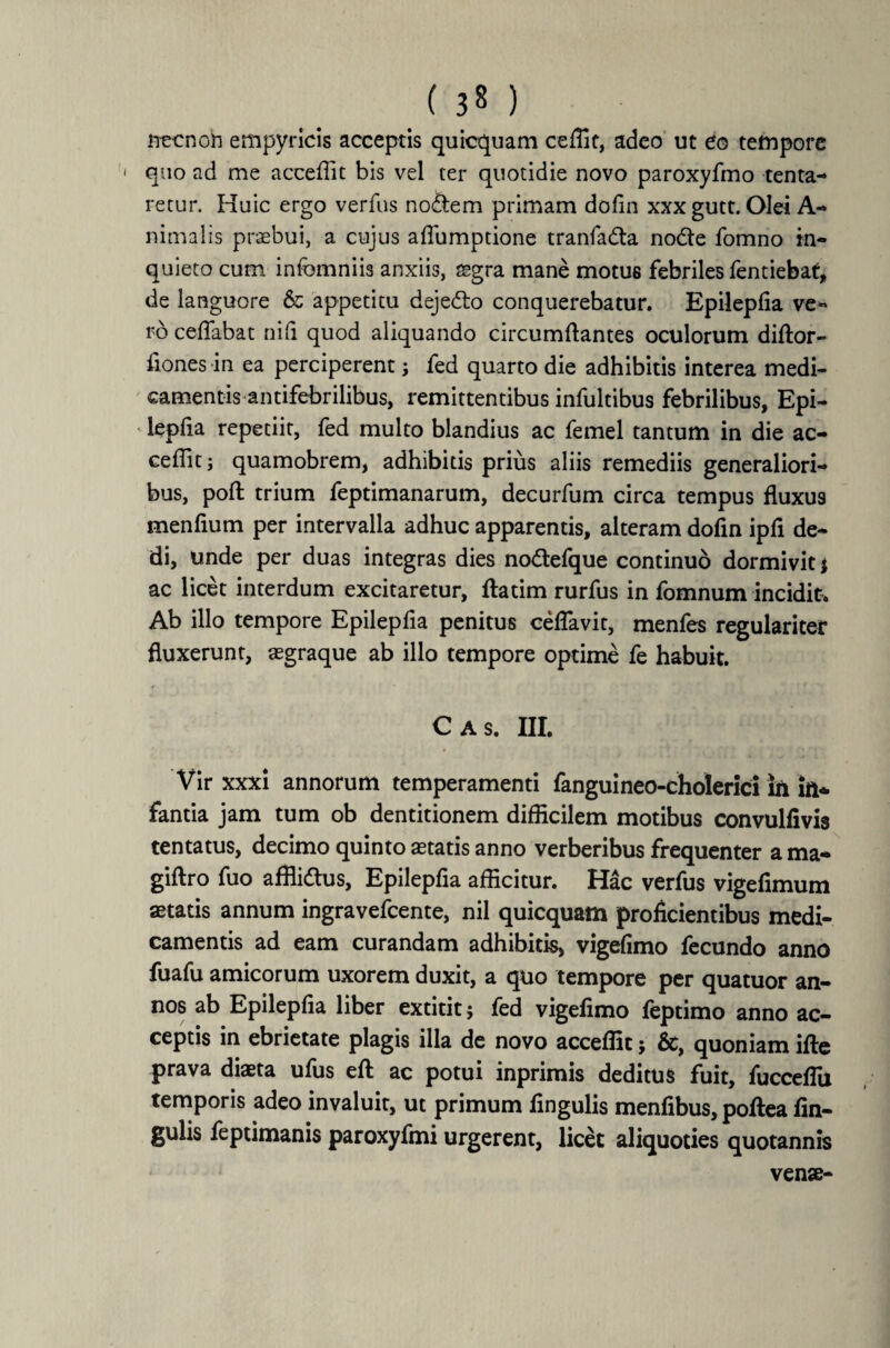 necnoh empyricis acceptis quicquam ceffit, adeo ut eo tempore * quo ad me acceffit bis vel ter quotidie novo paroxyfmo lenta¬ retur. Huic ergo verfus no£tem primam dofin xxx gutt. Olei A- nimalis praebui, a cujus aflumptione tranfa&a node fomno in¬ quieto cum infcmniis anxiis, aegra mane motus febriles fentiebat, de languore & appetitu dejedo conquerebatur. Epilepfia ve¬ ro ceflabat nifi quod aliquando circumflantes oculorum diftor- fiones in ea perciperent j fed quarto die adhibitis interea medi¬ camentis antifebrilibus, remittentibus infultibus febrilibus, Epi- lepfla repetiit, fed multo blandius ac femel tantum in die ac- ceflit j quamobrem, adhibitis prius aliis remediis generaliori¬ bus, poft trium feptimanarum, decurfum circa tempus fluxus menfium per intervalla adhuc apparentis, alteram dofin ipfi de¬ di, unde per duas integras dies nodefque continuo dormivit * ac licet interdum excitaretur, ftatim rurfus in fomnum incidit. Ab illo tempore Epilepfla penitus ceflavit, menfes regulariter fluxerunt, aegraque ab illo tempore optime fe habuit. C A S. III. Vir xxxi annorum temperamenti fanguineo-cholerici in in¬ fantia jam tum ob dentitionem difficilem motibus convulfivis tentatus, decimo quinto aetatis anno verberibus frequenter a ma- giftro fuo affliftus, Epilepfia afficitur. Hac verfus vigefimum aetatis annum ingravefcente, nil quicquatn proficientibus medi¬ camentis ad eam curandam adhibitis, vigefimo fecundo anno fuafu amicorum uxorem duxit, a quo tempore per quatuor an¬ nos ab Epilepfia liber extitit? fed vigefimo feptimo anno ac¬ ceptis in ebrietate plagis illa de novo acceffit j &, quoniam ifte prava diaeta ufus eft ac potui inprimis deditus fuit, fucceflu temporis adeo invaluit, ut primum lingulis menfibus, poftea An¬ gulis feptimanis paroxyfmi urgerent, licet aliquoties quotannis venae-