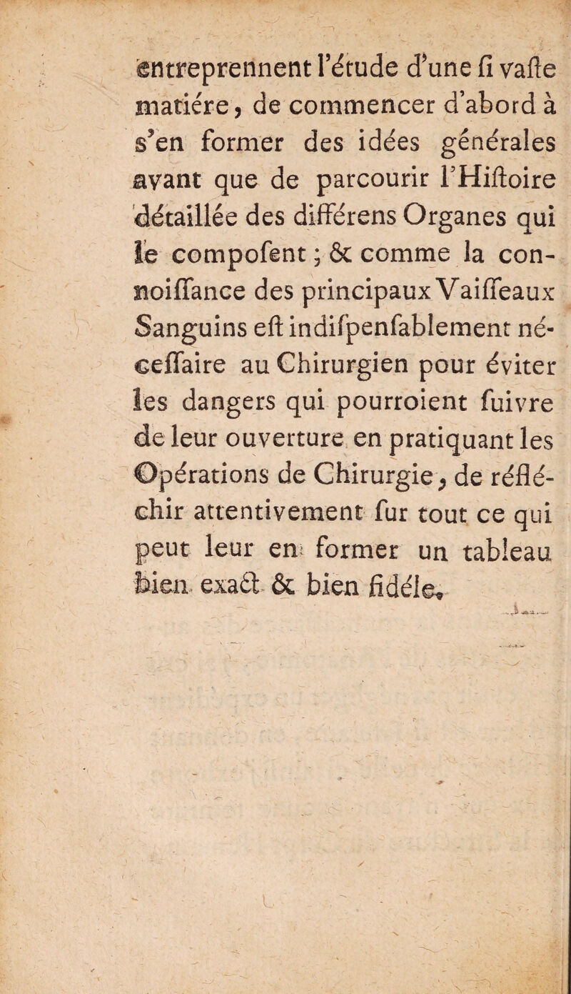 entreprennent l’étude d’une fi vafte matière, de commencer d’abord à s’en former des idées générales avant que de parcourir THiftoire détaillée des différens Organes qui le compofent ; & comme la con- noiffance des principaux Vaififeaux Sanguins eft indifpenfablement né- eeffaire au Chirurgien pour éviter les dangers qui pourroient fuivre de leur ouverture en pratiquant les Opérations de Chirurgie ; de réflé¬ chir attentivement fur tout ce qui peut leur em former un tableau bien exadt & bien fidèle*