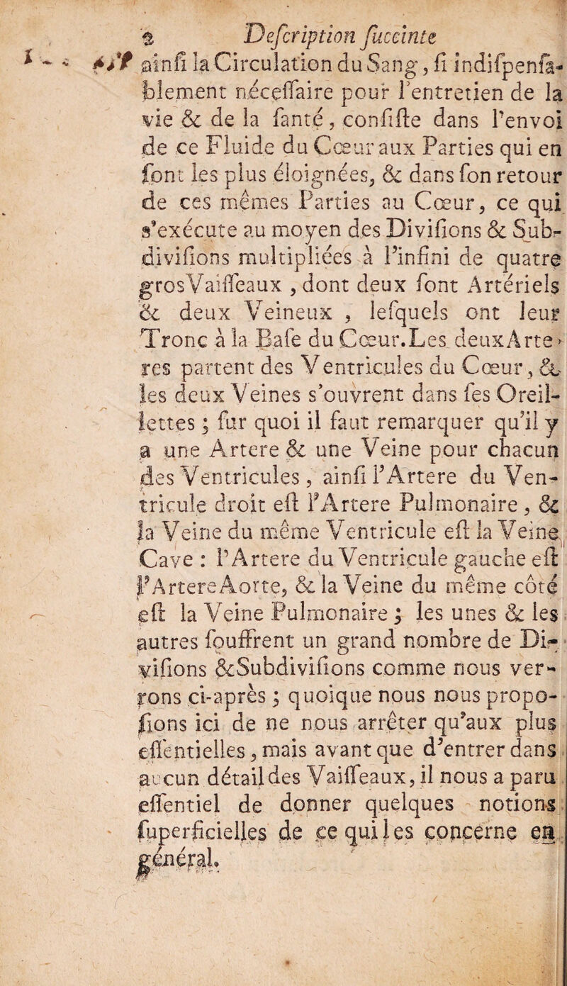ï '% Defcription fuceinu ainfi la Circulation du Sang, fi indifpenfa- fclement n.écelfaire pour l'entretien de la vie & de la fant.e , confifie dans l’envoi de ce Fluide du Cœur aux Parties qui en font les plus éloignées, & dans fon retour de ces mêmes Parties au Cœur, ce qui s'exécute au moyen des Divifions 6e S_ub- divifions multipliées à l’infini de quatre grosVaifieaux , dont deux font Artériels 6e deux Veineux , lefquels ont leur Tronc à la B.afe du Cœur.Les deuxArte > res partent des Ventricules du Cœur, 6c les deux Veines s’ouvrent dans fes Oreil¬ a une Artere 6e une Veine pour chacun des Ventricules , ainfi l’Artere du Ven- tricule droit eft FArtere Pulmonaire, 6e |a Veine du même Ventricule efi la Veine Cave : FArtere du Ventricule gauche efi FArtere Aorte, 6e la Veine du même coté efi: la Veine Pulmonaire ; les unes 6e les autres fouffrent un grand nombre de Di- yifions êeSubdivifions comme nous ver¬ rons ci-après ; quoique nous nous propo¬ sons ici de ne nous arrêter qu’aux plus efientielles, mais av ant que d’entrer dans j aucun détail des Vaiffeaux, il nous a paru efl'entiel de donner quelques notions fuperficielles de eecjuiles concerne eu /