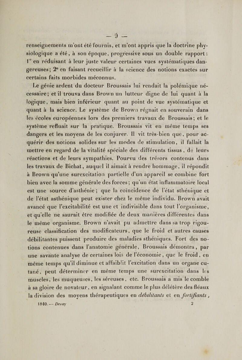 renseignemenls m’ont été fournis, et m’ont appris que la doctrine phy¬ siologique a été, à son époque, progressive sous un double rapport; I en réduisant à leur juste valeur certaines vues systématiques dan¬ gereuses; 2® en faisant recueillir à la science des notions exactes sur certains faits morbides méconnus. Le génie ardent du docteur Broussais lui rendait la polémique né¬ cessaire; et il trouva dans Brown un lutteur digne de lui quant à la logique, mais bien inférieur quant au point de vue systématique et quant à la science. Le système de Brown régnait en souverain dans les écoles européennes lors des premiers travaux de Broussais; et le système refluait sur la pratique. Broussais vit en même temps ses dangers et les moyens de les conjurer. Il vit très-bien que, pour ac¬ quérir des notions solides sur les modes de stimulation, il fallait la mettre en regard de la vitalité spéciale des différents tissus , de leurs réactions et de leurs sympathies. Pourvu des trésors contenus dans les travaux de Bichat, auquel il aimait à rendre hommage, il répondit à Brown qu’une surexcitation partielle d’un appareil se combine fort bien avec la somme générale des forces; qu’un état inflammatoire local est une source d’asthénie ; que la coïncidence de l’état sthénique et de l’état asthénique peut exister chez le même individu. Brown avait avancé que l’excitabilité est une et indivisible dans tout l’organisme, et qu'elle ne saurait être modifiée de deux manières différentes dans le même organisme. Brown n’avait pu admettre dans sa trop rigou¬ reuse classification des modificateurs, que le froid et autres causes débilitantes puissent produire des maladies sthéniques. Fort des no¬ tions contenues dans l’anatomie générale, Broussais démontra, par une savante analyse de certaines loi.s de l’économie, que le froid, en même temps qu’il diminue et affaiblit l’excitation dans un organe cu¬ tané, peut déterminer en même temps une surexcitation dans les muscles, les muqueuses, les séreuses, etc. Broussais a mis le comble à sa gloire de novateur, en signalant comme le plus délétère des fléaux la division des moyens thérapeutiques en débililants et en fortifiants, 1840. — Devay 2