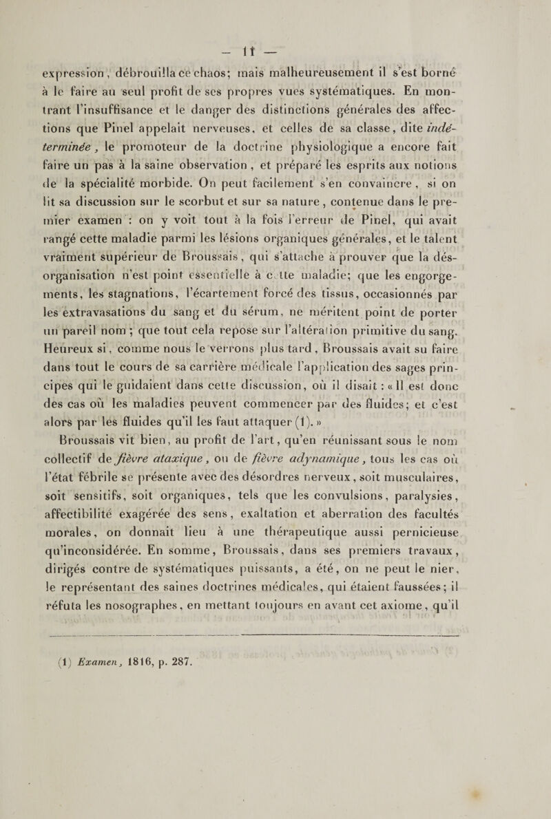- It — expression, débrouilla ce chaos; mais malheureusement il s’est borné à le faire au seul profit de scs propres vues systématiques. En mon¬ trant l’insuffisance et le danger des distinctions générales des affec¬ tions que Pinel appelait nerveuses, et celles de sa classe, à\Xe indé¬ terminée , le promoteur de la doctrine physiologique a encore fait faire un pas à la saine observation , et préparé les esprits aux notions &lt;le la spécialité morbide. On peut facilement s’en convaincre , si on lit sa discussion sur le scorbut et sur sa nature , contenue dans le pre¬ mier examen : on y voit tout h la fois l’erreur de Pinel, qui avait rangé cette maladie parmi les lésions organiques générales, et le talent vraiment supérieur de Broussais, qui s’attache à prouver que la dés¬ organisation n’est point essentielle à c ite maladie; que les engorge¬ ments, les stagnations, l’écartement forcé des tissus, occasionnés par les extravasations du sang et du sérum, ne méritent point de porter un pareil nom ; que tout cela repose sur l’altérai ion primitive du sang. Heureux si, comme nous le verrons })lus tard , Broussais avait su faire dans tout le cours de sa carrière médicale l’application des sages prin¬ cipes qui le guidaient dans celle discussion, où i! disait : « 11 est donc des cas où les maladies peuvent commencer par des fluides; et c’est alors par les fluides qu’il les faut attaquer (1). » Broussais vit bien, au profit de l’art, qu’en réunissant sous le nom collectif de fièvre ataxique, ou de fièvre adynamiqae, tous les cas où l’état fébrile se présente avec des désordres nerveux, soit musculaires, soit sensitifs, soit organiques, tels que les convulsions, paralysies, affectibilité exagérée des sens, exaltation et aberration des facultés morales, on donnait lieu à une thérapeutique aussi pernicieuse qu’inconsidérée. En somme, Broussais, dans ses premiers travaux, dirigés contre de systématiques puissants, a été, on ne peut le nier, le représentant des saines doctrines médicales, qui étaient faussées; il réfuta les nosographes, en mettant toujours en avant cet axiome, qu’il