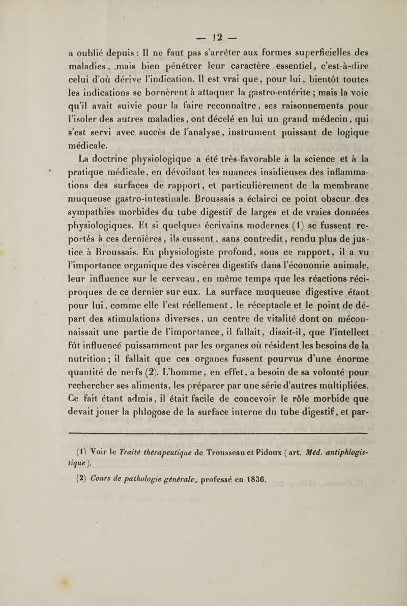 a oublié depuis : Il ne faut pas s’arrêter aux formes superficielles des maladies, .mais bien pénétrer leur caractère essentiel, c’est-à-dire celui d’où dérive l’indication. Il est vrai que, pour lui, bientôt toutes les indications se bornèrent à attaquer la gastro-entérite ; mais la voie qu’il avait suivie pour la faire reconnaître, ses raisonnements pour l’isoler des autres maladies, ont décelé en lui un grand médecin , qui s’est servi avec succès de l’analyse, instrument puissant de logique médicale. La doctrine physiologique a été très-favorable à la science et à la pratique médicale, en dévoilant les nuances insidieuses des inflamma¬ tions des surfaces de rapport, et particulièrement de la membrane muqueuse gastro-intestinale. Broussais a éclairci ce point obscur des sympathies morbides du tube digestif de larges et de vraies données physiologiques. Et si quelques écrivains modernes (1) se fussent re¬ portés a ces dernières, ils eussent, sans contredit, rendu plus de jus¬ tice à Broussais. En physiologiste profond, sous ce rapport, il a vu l’importance organique des viscères digestifs dans l’économie animale, leur influence sur le cerveau, en même temps que les réactions réci¬ proques de ce dernier sur eux. La surface muqueuse digestive étant pour lui, comme elle l’est réellement, le réceptacle et le point de dé¬ part des stimulations diverses, un centre de vitalité dont on mécon¬ naissait une partie de l’importance, il fallait, disait-il, que l’intellect fût influencé puissamment par les organes où résident les besoins de la nutrition ; il fallait que ces organes fussent pourvus d’une énorme quantité de nerfs (2). L’homme, en effet, a besoin de sa volonté pour rechercher ses aliments, les préparer par une série d’autres multipliées. Ce fait étant admis, il était facile de concevoir le rôle morbide que devait jouer la phlogose de la surface interne du tube digestif, et par- (0 Voir le Traité thérapeutique de Trousseau et Pidoux (art. Méd. antiphlogis¬ tique ). (2) Cours de pathologie générale, professé eu 1836.